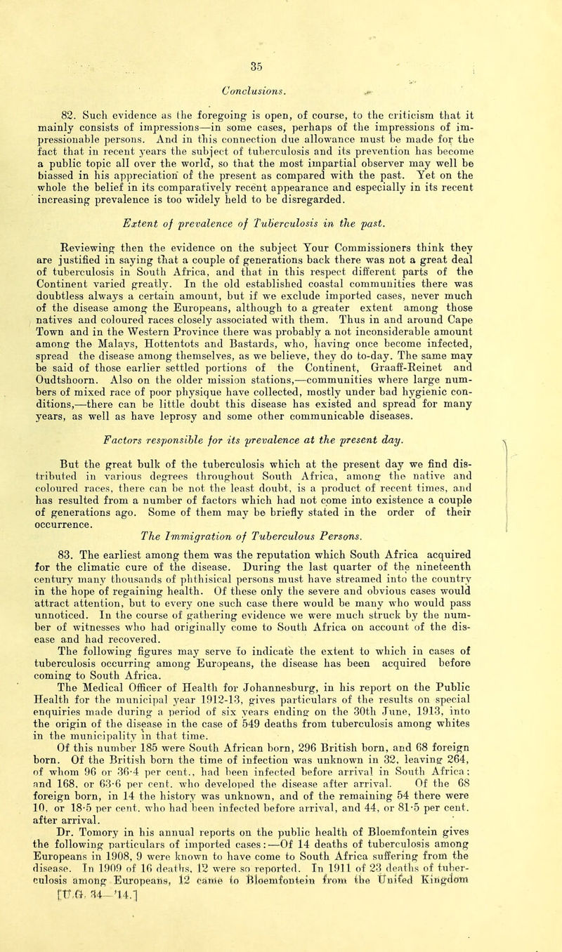Conclusions, ^ , 82. Such evidence as the foregoing is open, of course, to the criticism that it mainly consists of impressions—in some cases, perhaps of the impressions of im- pressionable persons. And in this connection due allowance must be made for the fact that in recent years the subject of tuberculosis and its prevention has become a public topic all over the world, so that the most impartial observer may well be biassed in his appreciation of the present as compared with the past. Yet on the whole the belief in its comparatively recent appearance and especially in its recent increasing prevalence is too widely held to be disregarded. Extent of prevalence of Tuberculosis in the past. Reviewing then the evidence on the subject Your Commissioners think they are justified in saying tliat a couple of generations back there was not a great deal of tuberculosis in South Africa, and that in this respect different parts of the Continent varied greatly. In the old established coastal communities there was doubtless always a certain amount, but if we exclude imported cases, never much of the disease among the Europeans, although to a greater extent among those natives and coloured races closely associated with them. Thus in and around Cape Town and in the Western Province there was probably a not inconsiderable amount among: the Malays, Hottentots and Bastards, who, having once become infected, spread the disease among themselves, as we believe, they do to-day. The same may be said of those earlier settled portions of the Continent, Graaff-Reinet and Oudtshoorn. Also on the older mission stations,—communities where large num- bers of mixed race of poor physique have collected, mostly under bad hygienic con- ditions,—there can be little doubt this disease has existed and spread for many years, as well as have leprosy and some other communicable diseases. Factors responsible for its prevalence at the present day. But the great bulk of the tuberculosis which at the present day we find dis- tributed in various degrees throughout South Africa, among the native and coloured races, there can be not the least doubt, is a product of recent times, and has resulted from a number of factors which had not come into existence a couple of generations ago. Some of them may be briefly stated in the order of their occurrence. The Immigration of Tuberculous Persons. 83. The earliest among them was the reputation which South Africa acquired for the climatic cure of the disease. During the last quarter of the nineteenth century many thousands of phthisical persons must have streamed into the country in the hope of regaining health. Of these only the severe and obvious cases would attract attention, but to every one such case there would be many who would pass unnoticed. In the course of gathering evidence we were much struck by the num- ber of witnesses who had originally come to South Africa on account of the dis- ease and had recovered. The following figures may serve fo indicate the extent to which in cases of tuberculosis occurring among Europeans, the disease has been acquired before coming to South Africa. The Medical Officer of Health for Johannesburg, in his report on the Public Health for the municipal year 1912-13, gives particulars of the results on special enquiries made during a period of six years ending' on the 30th June, 1913, into the origin of the disease in the case of 549 deaths from tuberculosis among whites in the municipality m that time. Of this number 185 were South African born, 296 British born, and 68 foreign born. Of the British born the time of infection was unknown in 32, leavinsr 264, of whom 96 or 36-4 per cent., had been infected before arrival in South Africa; and 168, or 63-6 per cent, who developed the disease after arrival. Of the 68 foreign born, in 14 the history was unknown, and of the remaining 54 there were 10, or 18-5 per cent, who had been infected before arrival, and 44, or 81-5 per cent, after arrival. Dr. Tomory in his annual reports on the public health of Bloemfontein gives the following particiilars of imported cases : —Of 14 deaths of tuberculosis among Europeans in 1908, 9 were known to have come to South Africa suffering from the disease. In 1909 of 16 deaths, 12 were so reported. In 1911 of 23 deaths of tuber- culosis among Europeans, l2 carte to Bloemfontein Irom the tTni^ed Kingdoiii rtt.a.. '14,1