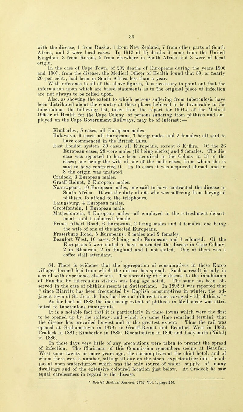 witli the disease, 1 from Russia, 1 from New Zealand, 7 from other parts of South Africa, and 2 were local cases. In 1912 of 15' deaths 6 came from the United Kingdom, 2 from Russia, 5 from elsewhere in South Africa and 2 were of local origin. In the case of Cape Town, of 202 deaths of Europeans during the years 1906 and 1907, from the disease, the Medical Officer of Health found that 39, or nearly 20 per cent., had been in South Africa less than a year. With reference to all of the above figures, ft is necessary to point out that the information upon which are based statements as to the original place of infection are not always to be relied upon. Also, as showing the extent to which persons suffering from tuberculosis have been distributed about the country at those places believed to be favourable to the tuberculous, the following list, taken from the report for 1904-5 of the Medical Officer of Health for the Cape Colony, of persons suffering from phthisis and em- ployed on the Cape Government Railways, may be of interest: — Kimberley, 5 cases, all European males. Bulawayo, 9 cases, all Europeans, 7 being males and 2 females; all said to have commenced in the British Isles. East London system, 39 cases, all Europeans, except 3 Kaffirs. Of the 36 European cases, 28 were males (13 being clerks) and 8 females. The dis- ease was reported to have been acquired in the Colony in 13 of the cases; one being the wife of one of the male cases, from whom she is said to have contracted it. In 15 cases it was acquired abroad, and in 8 the origin was unstated. Cradock, 3 European males. Graaff-Reinet, 2 European males. Naauwpoort, 10 European males, one said to have contracted the disease in South Africa. It was the duty of one who was suffering from laryngeal phthisis, to attend to the telephones. Laingsburg, 4 European males. Grootfontein, 1 European male. Matjesfontein, 3 European males—all employed in the refreshment depart- ment—and 1 coloured female. Prince Albert Road, 6 Europeans, 2 being males and 4 females, one being the wife of one of the affected Europeans. Fraserburg Road, 5 Europeans; 3 males and 2 females. Beaufort West, 10 cases, 9 being male Europeans and 1 coloured. Of the Europeans 5 were stated to have contracted the disease in Cape Colony, 2 in Rhodesia, 2 in England and 1 not stated. One of them was a coffee stall attendant. 84. There is evidence that the aggregation of consumptives in these Karoo villages formed foci from which the disease has spread. Such a result is only in accord with experience elsewhere. The spreading of the disease to the inhabitants of Funchal by tuberculous visitors was long ago noted. The same has been ob- served in the case of phthisis resorts in Switzerland. In 1892 it was reported that  since Biarritz has been frequented by English consumptives in winter, the ad- jacent town of St. Jean de Lux has been at different times ravaged with phthisis.* As far back as 1882 the increasing extent of phthisis in Melbourne was attri- buted to tuberculous immigrants. It is a notable fact that it is particularly in those towns which were the first to be opened up by the railway, and which for some time remained termini, that the disease has prevailed longest and to the greatest extent. Thus the rail was opened at Grahamstown in 1879; to Graaff-Reinet and Beaufort West in 1880; Cradock in 1881; Kimberley in 1885; Bloemf ontein in 1890 and Ladysmith (Natal) in 1886. In those days very little of any precautions were taken to prevent the spread of infection. The Chairman of this Commission remembers seeing at Beaufort West some twenty or more years ago, the consumptives at the chief hotel, and of whom tTiere were a number, sitting all day on the stoep. expectoratinsr into the ad- jacent open water-furrow which was the only source of water supply of many dwellings and of the extensive coloured location just below. At Cradock he saw equal carelessness in regard to the disease. * British MedAoal Juurnil, 1892, Vol. 1, page 256,
