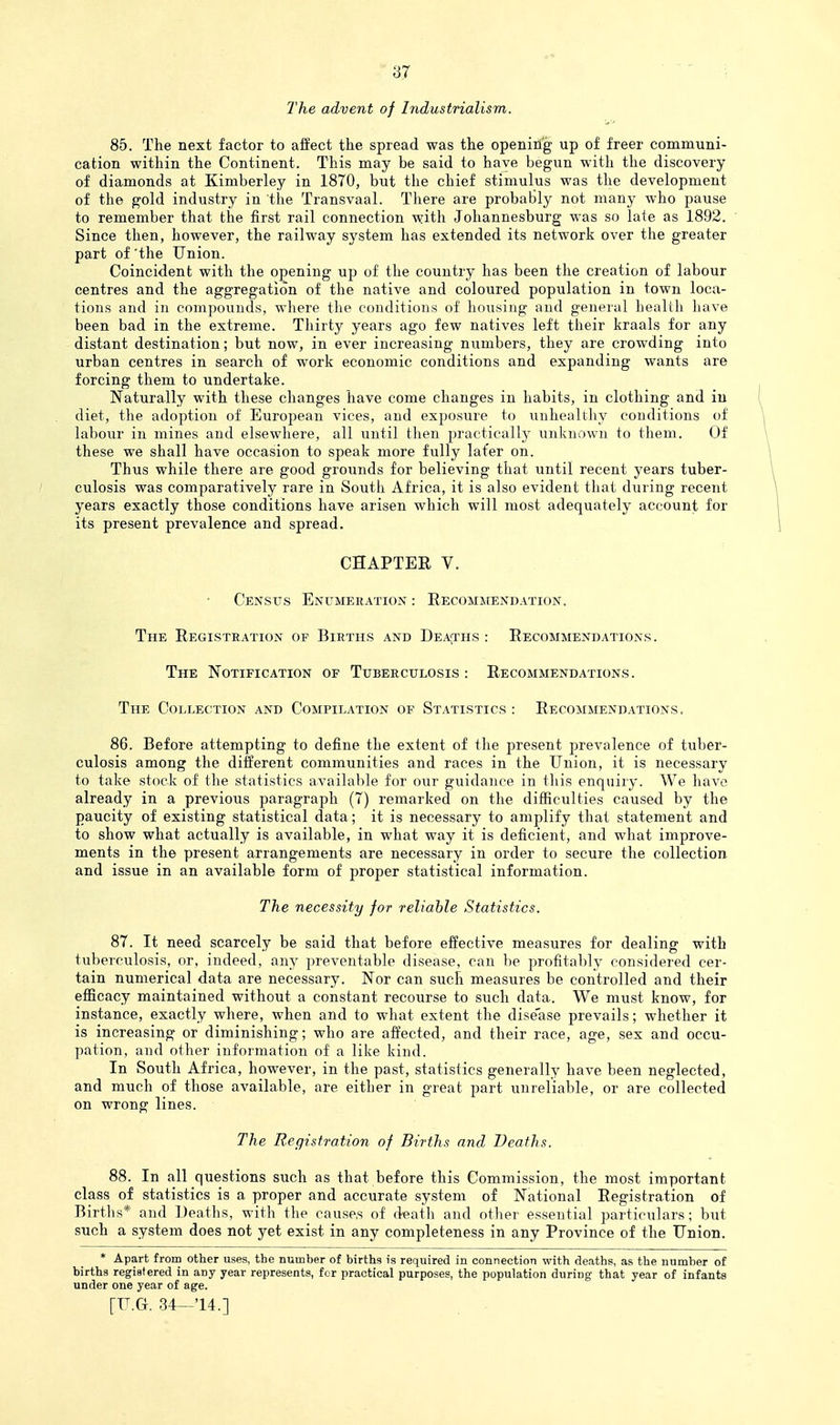 I'he advent of Industrialism. 85. The next factor to affect the spread was the openirig up of freer communi- cation within the Continent. This may be said to have begun with the discovery of diamonds at Kimberley in 1870, but the chief stimulus was the development of the gold industry in the Transvaal. There are probably not many who pause to remember that the first rail connection with Johannesburg was so late as 1892. Since then, however, the railway system has extended its network over the greater part of 'the Union. Coincident with the opening up of the country has been the creation of labour centres and the aggregation of the native and coloured population in town loca- tions and in compounds, where tlie conditions of housing and general health have been bad in the extreme. Thirty years ago few natives left their kraals for any distant destination; but now, in ever increasing numbers, they are crowding into urban centres in search of work economic conditions and expanding wants are forcing them to undertake. Naturally with these changes have come changes in habits, in clothing and iu diet, the adoption of European vices, and exposure to unhealthy conditions of labour in mines and elsewhere, all until then practically unknown to them. Of these we shall have occasion to speak more fully later on. Thus while there are good grounds for believing that until recent years tuber- culosis was comparatively rare in South Africa, it is also evident that during recent years exactly those conditions have arisen which will most adequately account for its present prevalence and spread. CHAPTER V. Census Enumeration : Recommendation. The Registration of Births and Dea;ths : Recommendations. The Notification of Tuberculosis: Recommendations. The Collection and Compilation of Statistics : Recommendations. 86. Before attempting to define the extent of the present prevalence of tuber- culosis among the different communities and races in the Union, it is necessary to take stock of the statistics available for our guidance in this enquiry. We have already in a previous paragraph (7) remarked on the difficulties caused by the paucity of existing statistical data; it is necessary to amplify that statement and to show what actually is available, in what way it is deficient, and what improve- ments in the present arrangements are necessary in order to secure the collection and issue in an available form of proper statistical information. The necessity for reliable Statistics. 87. It need scarcely be said that before effective measures for dealing with tuberculosis, or, indeed, any preventable disease, can be profitably considered cer- tain numerical data are necessary. Nor can such measures be controlled and their efficacy maintained without a constant recourse to such data. We must know, for instance, exactly where, when and to what extent the dise'ase prevails; whether it is increasing or diminishing; who are affected, and their race, age, sex and occu- pation, and other information of a like kind. In South Africa, however, in the past, statistics generally have been neglected, and much of those available, are either in great part unreliable, or are collected on wrong lines. The Registration of Births and Deaths. 88. In all questions such as that before this Commission, the most important class of statistics is a proper and accurate system of National Registration of Births* and Deaths, with the cause.s of death and other essential particulars; but such a system does not yet exist in any completeness in any Province of the Union. * Apart from other uses, the number of births is required in connection with deaths, as the number of births registered in any year represents, for practical purposes, the population during that year of infants under one year of age.
