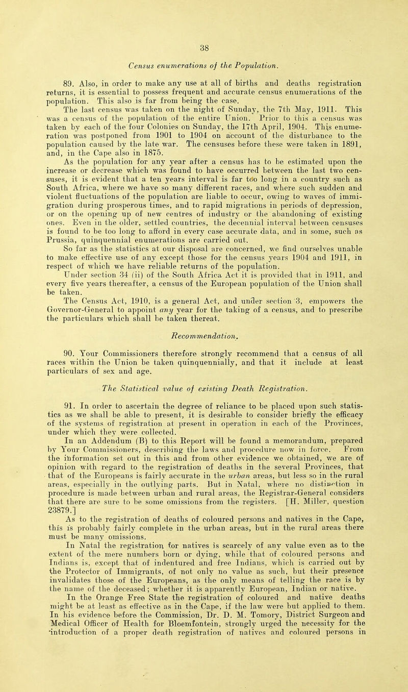 Census enumerations of the Population. 89. Also, in order to make any use at all of births and deaths registration returns, it is essential to possess frequent and accurate census enumerations of the population. This also is far from being the case. The last census was taken on the night of Sunday, the 7th May, 1911. This was a census of the population of the entire Union. Prior to this a census was taken by each of the four Colonies on Sunday, the 17th April, 1904. This enume- ration was postponed from 1901 to 1904 on account of the disturbance to the population caused by the late war. The censuses before these were taken in 1891, and, in the Cape also in 1875. As the population for any year after a census has to be estimated upon the increase or decrease which was found to have occurred between the last two cen- suses, it is evident that a ten years interval is far too long in a country such as South Africa, where we have so many different races, and where such sudden and violent fluctuations of the population are liable to occur, owing to waves of immi- gration during prosperous times, and to rapid migrations in periods of depression, or on the opening up of new centres of industry or the abandoning of existing ones. Even in the older, settled countries, the decennial interval between censuses is found to be too long to afford in every case accurate data, and in some, such as Prussia, quinquennial enumerations are carried out. So far as the statistics at our disposal are concerned, we find ourselves unable to make effective use of any except those for the census years 1904 and 1911, in respect of which we have reliable returns of the population. Under section 34 fii) of the South Africa Act it is provided that in 1911, and every five years thereafter, a census of the European population of the Union shall be taken. The Censiis Act, 1910, is a general Act, and under section 3, empowers the Governor-General to appoint any year for the taking of a census, and to prescribe the particulars which shall be taken thereat. Recowmendation. 90. Yonx Commissioners therefore strongly recommend that a census of all races within the Union be taken quinquennially, and that it include at least particulars of sex and age. The Statistical value of existing Death Registration. 91. In order to ascertain the degree of reliance to be placed upon such statis- tics as we shall be able to present, it is desirable to consider briefly the efficacy of the systems of registration at present in operation in each of the Provinces, under which they were collected. In an Addendum (B) to this Report will be found a memorandum, prepared by Your Commissioners, describing the laws and procedure now in force. From the iliformation set out in this and from other evidence we obtained, we are of opinion with regard to the registration of deaths in the several Provinces, that that of the Europeans is fairly accurate in the urban areas, but less so in the rural areas, especially in the outlying parts. But in Natal, where no distiu'f'tion in procedure is made between urban and rural areas, the Registrar-General considers that there are sure to be some omissions from the registers. [H. Miller, question 23879.] As to the registration of deaths of coloured persons and natives in the Cape, this IS probably fairly complete in the urban areas, but in the rural areas there must be many omissions. In Natal the registration for natives is scarcely of any value even as to the extent of the mere numbers born or dying, while that of coloured persons and Indians is, except that of indentured and free Indians, which is carried out by the Protector of Immigrants, of not only no value as such, but their presence invalidates those of the Europeans, as the only means of telling the race is by the name of the deceased; whether it is apparently European, Indian or native. In the Orange Eree State the registration of coloured and native deaths might be at least as effective as in the Cape, if the law were but applied to them. In his evidence before the Commission, Dr. D. M. Tomory, District Surgeon and Medical Officer of Health for Bloemfontein, strongly urged the necessity for the 'introduction of a proper death registration of natives and coloured persons in