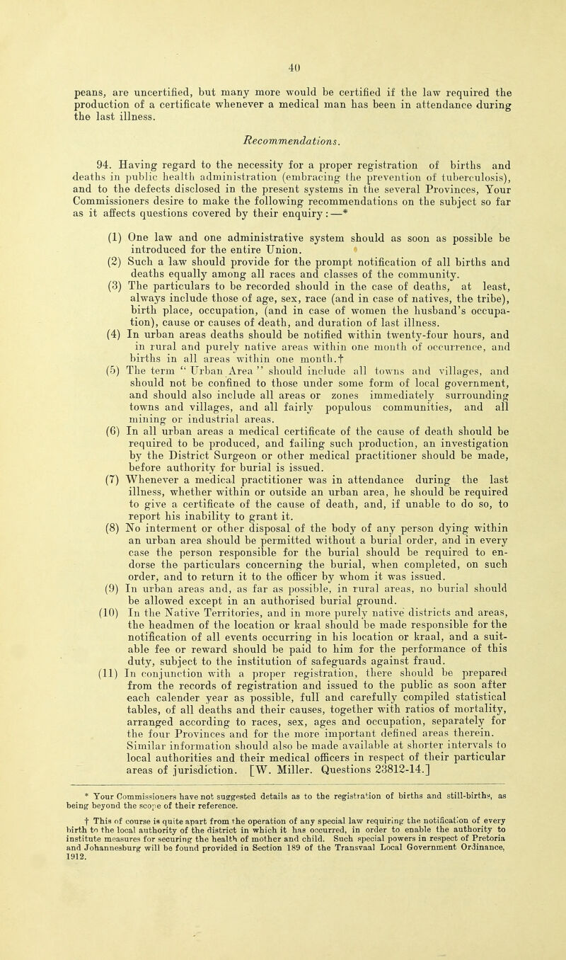 peans, are uncertified, but many more would be certified if tbe law required the production of a certificate whenever a medical man has been in attendance during the last illness. Recommendations. 94. Having regard to the necessity for a proper registration of births and deaths in public health administration (embracing the prevention of tuberculosis), and to the defects disclosed in the present systems in the several Provinces, Your Commissioners desire to make the following recommendations on the subject so far as it alfects questions covered by their enquiry : —* (1) One law and one administrative system should as soon as possible be introduced for the entire Union. (2) Such a law should provide for the prompt notification of all births and deaths equally among all races and classes of the community. (3) The particulars to be recorded should in the case of deaths, at least, always include those of age, sex, race (and in case of natives, the tribe), birth place, occupation, (and in case of women the husband's occupa- tion), cause or causes of death, and duration of last illness. (4) In urban areas deaths should be notified within twenty-four hours, and in rural and purely native areas within one month of occurrence, and births in all areas within one month.f (5) The term  Urban Area  should include all towns and villages, and should not be confined to those under some form of local government, and should also include all areas or zones immediately surrounding towns and villages, and all fairly populous communities, and all mining or industrial areas. (6) In all urban areas a medical certificate of the cause of death should be required to be produced, and failing such production, an investigation by the District Surgeon or other medical practitioner should be made, before authority for burial is issued. (7) Whenever a medical practitioner was in attendance during the last illness, whether within or outside an urban area, he should be required to give a certificate of the cause of death, and, if unable to do so, to report his inability to grant it. (8) No interment or other disposal of the body of any person dying within an urban area should be permitted without a burial order, and in every case the person responsible for the burial should be required to en- dorse the particulars concerning the burial, when completed, on such order, and to return it to the officer by whom it was issued. (9) In urban areas and, as far as possible, in rural areas, no biirial should be allowed except in an authorised burial ground. (10) In the Native Territories, and in more purely native districts and areas, the headmen of the location or kraal should be made responsible for the notil.cation of all events occurring in his location or kraal, and a suit- able fee or reward should be paid to him for the performance of this duty, subject to the institution of safeguards against fraud. (11) In conjunction with a proper registration, there should be prepared from the records of registration and issued to the public as soon after each calender year as possible, full and carefully compiled statistical tables, of all deaths and their causes, together with ratios of mortality, arranged according to races, sex, ages and occupation, separately for the four Provinces and for the more important defined areas therein. Similar information should also be made available at shorter intervals to local authorities and their medical officers in respect of their particular areas of jurisdiction. [W. Miller. Questions 23812-14.] * Your Commissioners have not suggested details aa to the registration of births and stiil-birthy, as being beyond the scope of their reference. t This of course is quite apart from the operation of any special law requiring the notification of every birth to the local authority of the district in which it has occurred, in order to enable the authority to institute measures for securing the health of mother and child. Such special powers in respect of Pretoria and Johannesburg will be found provided in Section 189 of the Transvaal Local Government Ordinance, 1912.