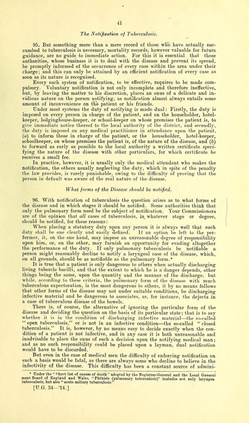 The Notifi&ation of Tuberculosis. 95. But something more than a mere record of those who have actually suc- cumbed to tuberculosis is necessary, mortality records, however valuable for future- guidance, are no guide to immediate action. For this it is essential that those authorities, whose business it is to deal with the disease and prevent its spread, be promptly informed of the occurrence of every case within the area under their charge; and this can only be attained by an efficient notification of every case as soon as its nature is recognised. Every such system of notification, to be effective, requires to be made com- pulsory. Voluntary notification is not only incomplete and therefore ineffective, but, by leaving the matter to his discretion, places an onus of a delicate and in- vidious nature on the person notifying, as notification almost always entails some amount of inconvenience on tEe patient or his friends. Under most systems the duty of notifying is made dual: Firstly, the duty is imposed on every person in charge of the patient, and on the householder, hotel- keeper, lodginghouse-keeper, or school-keeper on whose premises the patient is, to give immediate notice thereof to the local authority of the district, and secondly, the duty is imposed on any medical practitioner in attendance upon the patient, (a) to inform those in charge of the patient, or the householder, hotel-keeper, schoolkeeper, on whose premises the patient is, of the nature of the disease, and (6) to forward as early as possible to the local authority a written certificate speci- fying the nature of the disease with other particulars, for which certificate he receives a small fee. In practice, however, it is usually only the medical attendant who makes the notification, the others usually neglecting the duty, which in spite of the penalty the law provides, is rarely punishable, owing to the difficulty of proving that the person in default was aware of the real nature of the disease. What forms of the Disease should be notified. 96. With notification of tuberculosis the question arises as to what forms of the disease and in which stages it should be notified. Some authorities think that only the pulmonary form need be the subject of notification. Your Commissioners are of the opinion that all cases of tuberculosis, in whatever stage or degree, should be notified, for these reasons: When placing a statutory duty upon any person it is always well that such duty shall be one clearly and easily defined. If an option be left to the per- former, it, on the one hand, may impose an unreasonable degree of responsibility upon him, or, on the other, may furnish an opportunity for evading altogether the performance of the duty. If only pulmonary tuberculosis be notifiable a person might reasonably decline to notify a laryngeal case of the disease, which, on all grounds, should be as notifiable as the pulmonary form.* It is true that a patient is only dangerous to others when actually discharging living tubercle bacilli, and that the extent to which he is a'danger depends, other things being the same, upon the quantity and the manner of the discharge, but while, according to these criteria, the pulmonary form of the disease with much tuberculous expectoration, is the most dangerous to others, it by no means follows that other forms of the disease may not under suitable conditions, be discharging infective material and be dangerous to associates, as, for instance, the dejecta in a case of tuberculous disease of the bowels. There is, of course, the alternative of ignoring the particular form of the disease and deciding the question on the basis of its particular state; that is to say whether it is in the condition of discharging infective material—the so-called open tuberculosis, or is not in an infective condition—the so-called closed tuberculosis. It is, however, by no means easy to decide exactly when the con- dition of a patient is not infective, and in any case it is both unreasonable and inadvisable to place the onus of such a decision upon the notifying medical man; and as no such responsibility could be placed upon a layman, dual notification would have to be discarded. But even in the case of medical men the difficulty of enforcing notification on such a basis would be fatal, as there are always some who decline to believe in the infectivity of the disease. This difficulty has been a constant source of admini- * Under the  Short list of causes of death adopted by the Registrar-General and the Local Governl ment Board of England and Wales,  Phthisis (pulmonary tuberculosis) includes not only laryngea tuberculosis, but also  acute miliary tuberculosis.