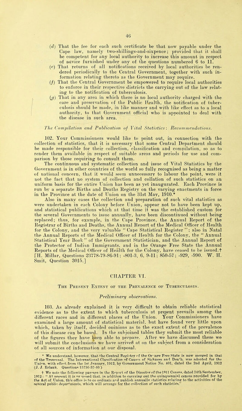 (d) That the fee for each such certificate be that now payable under the Cape law, namely two-shillings-and-sixpence; provided that it shall be competent for any local authority to increase this amount in respect of advice furnished under any of the questions numbered 6 to 11. (e) That returns of all notifications received by local authorities be ren- dered periodically to the Central Government, together with such in- formation relating thereto as the Government may require. (/) That the Central Government be empowered to require local authorities to enforce in their respective districts the carrying out of the law relat- ing to the notification of tuberculosis. > (jj) That in any area in which there is no local authority charged with the care and preservation of the Public Health, the notification of tuber- culosis should be made, in like manner and with like effect as to a local authority, to that Government official who is appointed to deal with the disease in such area. TJie Compilation and Publication of Vital Statistics : Reconiinendations. 102. Your Commissioners would like to point out, in connection with the collection of statistics, that it is necessary that some Central Department should be made responsible for their collection, classification and compilation, so as to render them available in respect of suitable areas and periods for use and com- parison by those requiring to consult them. The continuous and systematic collection and issue of Vital Statistics by the Government is in other countries of the world so fully recognised as being a matter of national concern, that it would seem unnecessary to labour the point, were it not the fact that no system of collection and collation of such statistics on an uniform basis for the entire Union has been as yet inaugurated. Each Province is run by a separate Births and Deaths Registry on the varying enactments in force in the Province at the date of Union on the 31st May, 1910.* Also in many cases the collection and pi-eparation of such vital statistics as were undertaken in each Colony before Union, appear not to have been kept up, and statistical publications which at that time it was the established custom for the several Governments to issue annually, have been discontinued without being replaced; thus, for example, in the Cape Province, the Annual Report of the Registrar of Births and Deaths, the Annual Report of the Medical Officer of Health for the Colony, and the very valuable  Cape Statistical Register ; also in Natal the Annual Reports of the Medical Officer of Health for the Colony, the  Annual Statistical Year Book  of the Government Statistician, and the Annual Report of the Protector of Indian Immigrants, and in the Orange Free State the Annual Reports of the Medical Officer of Health for the Colony, have ceased to be issued.t TH. Millar, Questions 23778-79-86-91; -801-3, 6, 9-11; 850-57; -929, -990. W. H. Smit, Question 3015.] CHAPTER VI. The Present Extent of the Pkevalence of Tuberculosis. Preliminary observations. 103. As already explained it is very difficult to obtain reliable statistical evidence as to the extent to which tuberculosis at present prevails among the different races and in different places of the Union. Your Commissioners have examined a large amount of statistical material, but have found very little upon which, taken by itself, decided opinions as to the exact extent of the prevalence of this disease can be based. In the subjoined tables they submit the most reliable of the figures they have been able to prepare. After we have discussed these we will submit the conclusions we have arrived at on the subject from a consideration of all sources of information at our disposal. * We understand, however, that the Central Pe^ri-try i^f the Or-ns'e Free State is now merged in that of the Transvaal. The International Classification of Causf^s of RicVness and Dea^h. was adonted for the Union, with effect,from the 1st .Tnnnarv, 1912, by Government Notice No. 401, dated the 2nd April, 1912 (J. J. Brlank. Questional 15736-37-10.) t We note the following- pas^as-e in the Report of the Director of thel?»ll Census, dated ] 4th Sertemher, 1912 :  At present it is T>riposed that, in addition to carryinsr out the aninquennifl census provided for hy the Act of Union, this office is to co ordinate a,r<6 publish annuallv '■tatistics relating to the activities of the aeteYal public depstrtrtients, Which will ai'rang'e for the coJlpction of such stati.stiis.