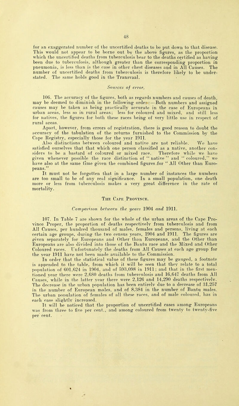 for an exaggerated number of the uncertified deaths to be put down to that disease. This would not appear to be borne out by the above figures, as the proportion which the uncertified deaths from tuberculosis bear to the deaths certified as having been due to tuberculosis, although greater than the corresponding proportion in pneumonia, is less than is the case in other chest diseases and in All Causes. The number of uncertified deaths from tuberculosis is therefore likely to be under- stated. The same holds good in the Transvaal. Sources of error, 106. The accuracy of the figures, both as regards numbers and causes of death, may be deemed to diminish in the following order:—Both numbers and assigned causes may be taken as being practically accurate in the case of Europeans in urban areas, less so in rural areas; less for coloured and mixed, and still less for natives, the figures for both these races being of very little use in respect of rural areas. Apart, however, from errors of registration, there is good reason to doubt the accuracy of the tabulation of the returns furnished to the Commission by the Cape Registry, especially those for the year 191.1. Also distinctions between coloured and native are not reliable. We have satisfied ourselves that that which one person classified as a native, another con- siders to be a bastard of coloured or mixed race. Therefore while we have given whenever possible the race distinction of  native  and  coloured, we have also at the same time given the combined figures for  All Other than Euro- peans. It must not be forgotten that in a large number of instances the numbers are too small to be of any real significance. In a small population, one death more or less from tuberculosis makes a very great difference in the rate of mortality. The Cape Province. Com/partson bettveen the years 1904 and 1911. 107. In Table 7 are shown for the whole of the urban areas of the Cape Pro- vince Proper, the proportion of deaths respectively from tuberculosis and from All Causes, per hundred thousand of males, females and persons, living at each certain age groups, during the two census years, 1904 and 1911. The figures are g'iven separately for Europeans and Other than Europeans, and the Other than Europeans are also divided into those of the Bantu race and the Mixed and Other Coloured races. Unfortunately the deaths from All Causes at each age group for the year 1911 have not been made available to the Commission. In order that the statistical value of these figcures may be gauged, a footnote is appended to the table, from which it will be seen that they relate to a total population of 601,624 in 1904, and of 593,098 in 1911; and that in the first men- tioned year there were 2,680 deaths from tuberculosis and 16,647 deaths from All Causes, while in the latter year there were 2,126 and 14,290 deaths respectively. The decrease in the urban population has been entirelv due to a decrease of 31,257 in the number of European males, and of 8,384 in the number of Bantu males. The urban population of females of all these races, and of male coloured, has in each case slightly increased. It will be noticed that the proportion of uncertified cases among Europeans was from three to five per cent., and among coloured from twenty to twenty-five per cent. «