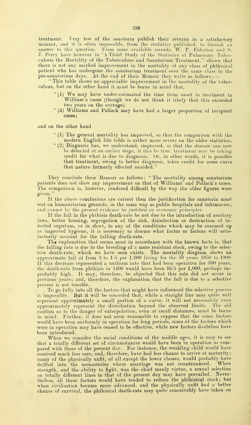 treatment. Very few of the sanatoria, publish their returns in a satisfactory manner, and it is often impossible, from the statistics published, lo furnisli an answer to this question. From some available records, W. P. Elderton and S. J. Perry have however in X Third Study of the Statistics of Piilmonary l\d)er- culosis the Mortality of the Tuberculous and Sanatorium Treatment, shown that there is not any marked improvement in the mortality of any class of phthisical patient who has undergone the sanatorium treatment over the same class in the pre-sanatorium days. At the end of their Memoir they write as follows ; — This table shows no appreciable improvement in the mortality of the tuber- culous, but on the other hand it must be borne in mind that, (1) We may have under-estimated the time from onset to treatment in William's cases (though we do not think it likely that this exceeded two years on the average). (2) Williams and Pollack may have had a larger proportion of incipient cases; and on the other hand (1) The general mortality has improved, so that the comparison with the modern English life table is rather more severe on the older statistics; (2) Diagnosis has, we understand, improved, so that the disease can now be detected at an earlier stage, if this be true, treatment may be takmg credit for what is due to diagnosis. Ur, in other words, it is possible that treatment, owing to better diagnosis, takes credit for some cures that nature formerly effected unaided. They conclude their Memoir as follows: The mortality among sanatorium patients does not show any improvement on that of Williams' and Pollack's cases. The comparison is, however, rendered difficult by the way the older figures were given. If the above conclusions are correct then the justification for sanatoria must rest on humanitarian grounds, in the same way as public hospitals and infirmaries; and cannot by the present evidence be justified on ecouoiuic principles. If the fail in the phthisis death-rate be not due to the introduction of sanitary laws, better housing, segregation of the sick, disinfection or destruction of in- fected suputum, or in short, to any of the conditions which may be summed up as improved hygiene, it is necessary to discuss what factor or factors will satis- factorily account for the falling death-rate. Th» explanation that seems most in accordance with the known facts is, that the falling rate is due to the breeding of a mere resistant stock, owing to the selec- tive death-rate, which we have seen exists. The mortality diagram shows an approximate fall of from 3 to .1-5 per 1,000 living for tlie 50 years 1850 to 1900. If this decrease represented a uniform rate that had been operative for 500 years, the death-rate from phthisis in 1400 would have been 16-5 per 1,000, perhaps im- probably high. It may, therefore, be objected that this rate did not occur in previous years; and, therefore, the explanation that the fall is due to a selective process is not tenable. To go fully into all the factors that might have influenced the selective process is impossible. But it will be conceded that, while a straight line may quite well represent approximately a small portion of a curve, it will not necessarily even approximately re25resent the distribution beyond the observed limits. The old caution as to the danger of exterpolation, even at small distances, must be borne in mind. Further, it does not seem reasonable to suppose that the same factors would have been uniformly in operation for long periods, some of the factors which were in operation may have ceased to be effective, while new factors doubtless have been introduced. When we consider the social conditions of the middle ages, it is easy to see that a totally different set of circumstances would have been in operation as com- pared with those of the present day. For instance, the weakling child would have received much less care, and, therefore, have had less chance to arrive at maturity; many of the physically unfit, of all except the lower classes, would probably have drifted into the monasteries where marriage was not countenanced. When strength, and the ability to fight, was the chief manly virtue, a sexual selection on totally different lines to that of the present day may have prevailed. Never- theless, all these factors would have tended to reduce the phthisical stock; but when civilisation became more advanced, and the physically unfit had a better chance of survival, the phthisical death-rate may quite conceivably have taken on