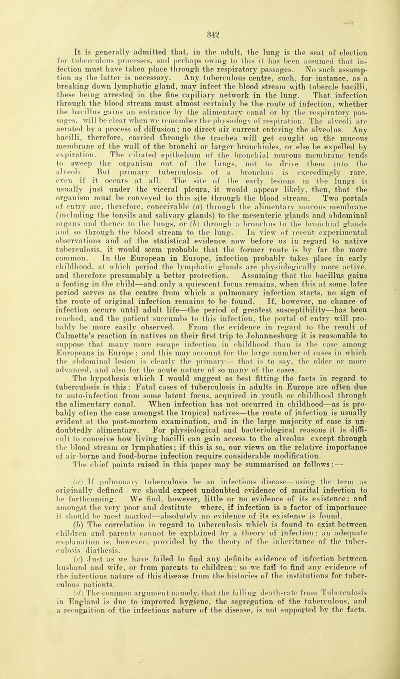 It is generally admitted that, in the adnlt, the lung is the seat of election for tnl)ercnloiis processes, and perhaps owing to this it lias heeu assumed that in- fection must have taken place thro^^gh the respiratory passages. No such assump- tion as the latter is necessary. Any tuberculous centre, such, for instance, as a breaking down lymphatic gland, may infect the blood stream with tubercle bacilli, these being arrested in the fine capillary network in the lung. That infection through the blood stream must almost certainly be the route of infection, whether the bacillus gains an entrance by the alimentary canal or by tlie respiratory pas- sages, will be clear when we remember the physiology of respiration. The alveoli are aerated by a process of diffusion; no direct air current entering the alveolus. Any bacilli, therefore, carried through the trachea will get caught on the mucous membrane of the wall of the bronchi or larger bronchioles, or else be expelled by expiration. The ciliated epithelium of the bronchial mucous membrane tends to sweep the organism out of the lungs, not to drive them into the alveoli. But jU'imary tuberculosis of a bronchus is exceedingly rare, even if it occurs at all. The site of the earh' lesions in the lungs is iisually just under the viceral pleura, it would appear likely, then, that the organism must be conveyed to this site through the blood stream. Two portals of entry are, therefore, conceivable (oi) through the alimentarv mucous membrane (including the tonsils and salivary glands) to the mesenteric glands and abdominal organs and thence to the lungs, or (b) through a bronchus to the bronchial glands and so through the blood stream to the lung. In view of recent experimental observations and of the statistical evidence now before us in regard to native tuberculosis, it would seem probable that the former route is by far the more common. In the European in Europe, infection probably takes place in early childhood, at which period the lympliatic glands are physiologically more active, and therefore presumably a better protection. Assuming that the bacillus gains a footing in the child—and only a quiescent focus remains, when this at some later period serves as the centre from which a pulmonary infection starts, no sign of the route of original infection remains to be found. If, however, no chance of infection occurs until adult life—the period of greatest susceptibility—has been reached, and the patient succumbs to this infection, the portal of entry will pro- bably be more easily observed. From the evidence in regard to the result of Calmette's reaction in natives on their first trip to Johannesburg it is reasonable to suppose that man}' more escape infection in childhood than is the case among Europeans in Europe : and this may account for the large inimber of cases in which the nbdominal lesion is clearly the primary— that is to say, the older or more advanced, and also for the acute nature of so many of the cases. The hypothesis which I would suggest as best fitting the facts in regard to tuberculosis is this: Fatal cases of tuberculosis in adults in Europe are often due to auto-infection from some latent focus, acquired in youth or childhood through the alimentary canal. When infection has not occurred in childhood—as is pro- bably often the case amongst the tropical natives—the route of infection is usually evident at the post-mortem examination, and in the large majority of case is un- doubtedly alimentary. For physiological and bacteriological reasons it is diffi- cult to conceive how living bacilli can gain access to the alveolus except through the blood stream or lymphatics; if this i,s so, our views on the relative importance of air-borne and food-borne infection require considerable modification. The chief points raised in this paper may be summarised as follows: — (a) If pulmonaiy tuberculosis be an infectious disease—using the term as originally defined—we should expect undoubted evidence of marital infection to be forthcoming. We find, however, little or no evidence of its existence; and amo7ig,st the very poor and destitute where, if infection is a factor of importance it should be most marked—absolutely no evidence of its existence is found. (b) The correlation in regard to tuberculosis which is found to exist between children and parents cannot be explained by a theory of infection; an adequate -explanation is, however, provided by the theory of the iiilieritance of the tuber- culosis diathesis. (c) Just as we have failed to find any definite evidence of infection between husband and wife, or from parents to children; so we fail to find any evidence of the infectious nature of this di,sease from the histories of the institutions for tuber- culous patients. ((]) The common argument namely, that the falling death-rate from Tuberculosis in England is due to improved hygiene, the segregation of the tuberculous, and a recogjaition of the infectious nature of the disease, is not supported by the facts.