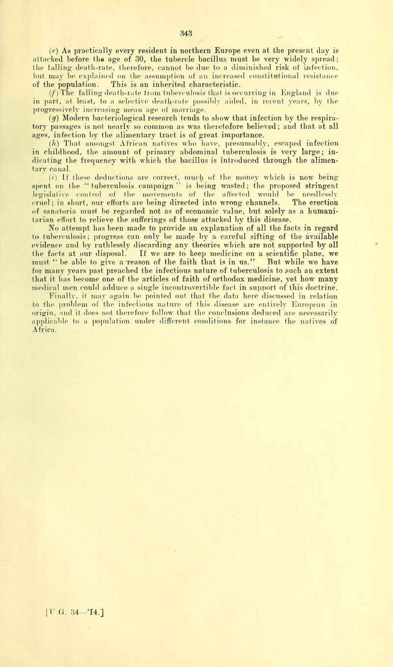 (e) As practically every resident in northern Europe even at the present day is attacked before the age of 30, the tubercle bacillus must be very widely spread; the falliiip' death-rate, therefore, cannot be due to' a diminished risk of ijifection, but may be oxplaiiicd on the assumption of au increased constitutional resistance of the population. This is an inherited characteristic. (/) The falling (leath-riite from tuberculosis that is occurring in England is due in part, at least, to a selective death-iate possibly aided, in recent years, by tlie progTessively increasing mean age of marriage. (g) Modern bacteriological research tends to show that infection by the respira- tory passages is not nearly so common as was theretofore believed; and that at all ages, infection by the alimentary tract is of great importance. (/)) That amongst African natives wlio liave, presumably, escaped infection in childhood, the amount of primary abdominal tuberculosis is very large; in- dicating the frequency with which the bacillus is introduced through the alimen- tary canal. (/) If these dediiction.s are correct, muc\i of the money wliich is now being- spent on the tuberculosis campaign is being wasted; the proposed stringent legislalixe coiitiol of the movements of the affected would lie needlessly cruel; in short, onr efforts are being directed into wrong channels. The erection of sanatoria must be regarded not as of economic value, but solely as a humani- tarian effort to relieve the sufferings of those attacked by this disease. No attempt has been made to provide an explanation of all the facts in regard to tuberculosis; ])rogre.ss can only be made by a careful sifting of the available evidence and by ruthlessly discarding any theories which are not supported by all the facts at our disposal. If we are to keep medicine on a scientific plane, we must  be able to give a reason of the faith that is in us. But while we have for many years past preached the infectious nature of tuberculosis to .such an extent that it has become one of the articles of faith of orthodox medicine, yet how many medical men could adduce a single incontrovertible fact in support of this doctrine. Finally, it may again be pointed out that the data here discussed in relation to the ]iroblem of the infectious natiire of this disease are entirely European in origin, and it does not therefore follow that the conclusions deduced are necessarily applicable to a population undei' different conditions for instance the natives of Africa.