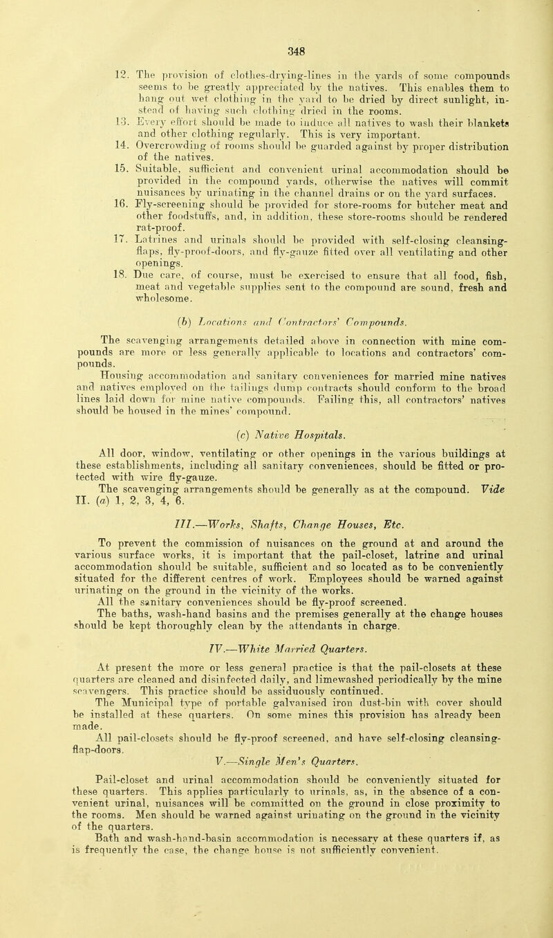 12. The proyision of clotlies-dryiug-lines in tlie yards of some compounds seems to be greatly appreciated by the natives. This enables them to hang- out wet clothing in the yard to be dried by direct sunlight, in- stead of having such clothing dried in the rooms. 13. Every effort should be made to induce all natives to wash their blankets and other clothing regularly. This is very important. 14. Overcrowding of rooms should be guarded against by proper distribution of the natives. 15. Suitable, sufficient and convenient urinal accommodation should be provided in the compound yards, otherwise the natives will commit nuisances by urinating in the channel drains or on the yard surfaces. 16. Fly-screening should be provided for store-rooms for butcher meat and other foodstuffs, and, in addition, these store-rooms should be rendered rat-proof. 17. Latrines and urinals should be provided with self-closing cleansing- flaps, fly-proof-doors, and fly-gauze fitted over all ventilating and other openings. 18. Due care, of course, must be exercised to ensure that all food, fish, meat and vegetable supplies sent to the compound are sound, fresh and wholesome. (h) Lncations: and Con tractoi\s' Compounds. The scavenging arrangements detailed above in connection with mine com- pounds are more or less generally applicable to locations and contractors' com- poiinds. Housing accommodation and sanitary conveniences for married mine natives and natives employed on the tailings duni]) contracts should conform to the broad lines laid down for mine native compounds. Failing this, all contractors' natives should be housed in the mines' compoiind. (c) Native Hospitals. All door, window, ventilating or other openings in the various buildings at these establishments, including all sanitary conveniences, should be fitted or pro- tected with wire fly-gauze. The scavenging arrangements should be generally as at the compound. Vide II. (a) 1, 2, 3, 4, 6. ///.—WorJcs, Shafts, Change Houses, Etc. To prevent the commission of nuisances on the ground at and around the various surface works, it is important that the pail-closet, latrine and urinal accommodation should be suitable, sufficient and so located as to be conveniently situated for the different centres of work. Employees should be warned against urinating on the ground in the vicinity of the works. All the sanitary conveniences should be fly-proof screened. The baths, wash-hand basins and the premises generally at the change houses should be kept thoroughly clean by the attendants in charge. IV.—White Married Quarters. At present the more or less general practice is that the pail-closets at these quarters are cleaned and disinfected daily, and limewashed periodically by the mine scavengers. This practice should be assiduously continued. The Municipal type of portable galvanised iron dust-bin with cover should be installed at these quarters. On some mines this provision has already been made. All pail-closets should be fly-proof screened, and have self-closing cleansing- flap-doors. V.—Single Men's Quarters. Pail-closet and urinal accommodation should be conveniently situated for these quarters. This applies particularly to urinals, as, in the absence of a con- venient urinal, nuisances will be committed on the ground in close proximity to the rooms. Men should be warned against urinating on the ground in the vicinity of the quarters. Bath and wash-hand-basin accommodation is necessary at these quarters if, as is frequently the case, the change house is not sufficiently convenient.
