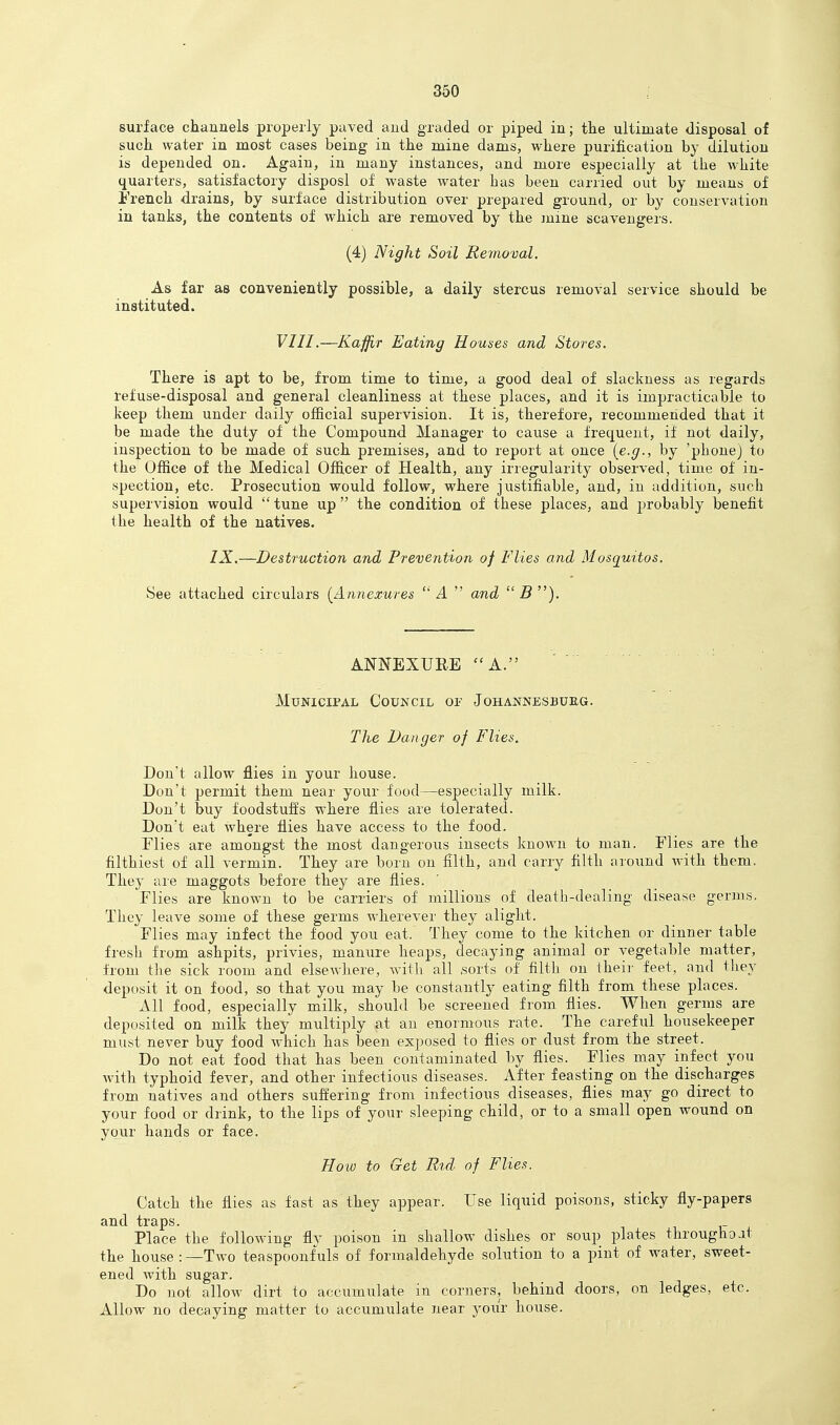 surface channels properly paved and graded or piped in; the ultimate disposal of such water in most cases being in the mine dams, where purification by dilution is depended on. Again, in many instances, and more especially at the white quarters, satisfactory disposl of waste water has been carried out by means of i'rench drains, by surface distribution over prepared ground, or by conservation in tanks, the contents of which are removed by the mine scavengers. (4) Night Soil Removal. As far as conveniently possible, a daily stercus removal service should be instituted. VIII.—Kaffir Eating Houses and Stores. There is apt to be, from time to time, a good deal of slackness as regards refuse-disposal and general cleanliness at these places, and it is impracticable to keep them under daily official supervision. It is, therefore, recommended that it be made the duty of the Compound Manager to cause a frequent, if not daily, inspection to be made of such premises, and to report at once [e.g., by 'phonej to the Office of the Medical Officer of Health, any irregularity observed, time of in- spection, etc. Prosecution would follow, where justifiable, and, in addition, such supervision would  tune up  the condition of these places, and probably benefit the health of the natives. IX.—Destruction and Prevention of Flies and Mosquitos. See attached circulars [Annexures 4  and 5). ANNEXURE A. Municipal Council op Johannesbukg. The Danger of Flies. Don't allow flies in your house. Don't permit them near your food—especially milk. Don't buy foodstuffs where flies are tolerated. Don't eat where flies have access to the food. riies are amongst the most dangerous insects known to man. Flies are the filthiest of all vermin. They are born on filth, and carry filth around with them. They are maggots before they are flies. Flies are known to be carriers of millions of death-dealing disease germs. They leave some of these germs wherever they alight. Flies may infect the food you eat. They come to the kitchen or dinner table fresh from ashpits, privies, manure heaps, decaying animal or vegetable matter, from tJie sick room and elsewhere, with all .sorts of filth on their feet, and they deposit it on food, so that you may be constantly eating filth from these places. All food, especially milk, should be screened from flies. When germs are deposited on milk they multiply at an enormous rate. The careful housekeeper must never buy food which has been exposed to flies or dust from the street. Do not eat food that has been contaminated by flies. Flies may infect you with typhoid fever, and other infectious diseases. After feasting on the discharges from natives and others suffering from infectious diseases, flies may go direct to your food or drink, to the lips of your sleeping child, or to a small open wound on your hands or face. Hoio to Get Rid of Flies. Catch the flies as fast as they appear. Use liquid poisons, sticky fly-papers and traps. Place the following flv poison in shallow dishes or soup plates throughout the house:—Two teaspoonfuls of formaldehyde solution to a pint of water, sweet- ened with sugar. Do not allow dirt to accumulate in corners, behind doors, on ledges, etc. Allow no decaying matter to accumulate near yoi/r house.