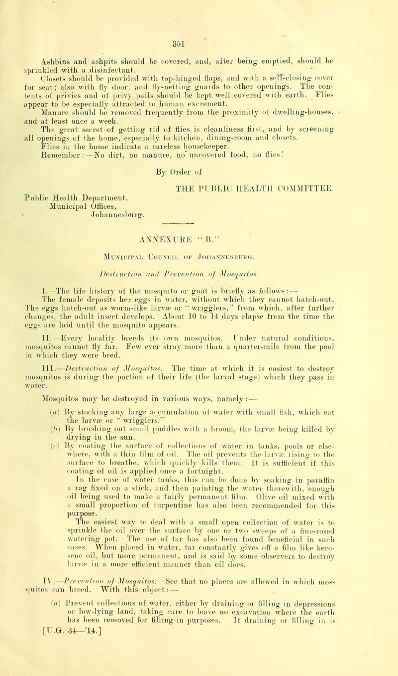 Ashbins and ashpits should be covered, and, after being emptied, should be sprinkled with a disinfectant. Closets should be provided with top-hinged flaps, and with a self-closing cover for seat; also with fly door, and Hy-nettiug guards to other openings. The con- tents of privies and of privy pails should be kept well covered with earth. Flies apjiear to be especially attracted to human excrement. Manure should be removed frequently from the proximity of dwelling-houses, and at least once a week. The great secret of getting rid of flies is cleanliness first, and by screening all oiJenings of the home, especially to kitchen, dining-room and closets. Flies in the home indicate a careless housekeeper. Hemember : —IN^o dirt, no manure, no'uncovered food, no flies I By Order of THE PCIVLIC HEALTH COMMITTEE. Public Health Department, Municipal Offices, Johannesburg. ANNEXUEE B. MuNini'AL CorXriL Ol' JoilAXXKSJiUKG. DesiluctidiL (iiiil Ficccnfion of Mosijiiitoti. I. -—The life history of the mosquito or gnat is briefly as follows: — The female deposits her eggs in water, without which the}' cannot hatch-out. The eggs hatch-out as worm-like larvie or  wrigglers, from Avhich, after further changes, the adult insect develops. About 10 to 14 days elapse from the time the eggs are laid until Ihe mosquito appears. II. —Every locality breeds its own mosquitos. Tnder natural conditions, mosquitos cannot fly far. Few ever stray more than a quarter-mile from the pool in which they were bred. III. —Destruction of Mosquitos. The time at which it is easiest to destroy mosquitos is during the portion of their life (the larval stage) which they pass in Mater. Mosquitos may be destroyed in various ways, namely: — [a] By stocking any larg-e accumulation of water with small fish, which eat the larvae or  wrigglers. (b) By brushing out small puddles with a broom, the larvtr being killed by drying in the sun. ((■) ]5y coating the surface of ccdlections of water in tanks, pools or else- where, with a thin film of oil. The oil prevents the larva- rising to the surface to breatlie, which quickly kills them. It is sufficient if this coating- of oil is applied once a fortnight. In the case of water tanks, this can be done by soaking in paraffin a rag fixed on a stick, and then painting the M-ater therewith, enough oil being used to make a fairly })ernianent film. Olive oil mixed with a small proportion of turpentine has also been recommended for this purpose. The easiest way to deal witli a small open collection of water is to sprinkle the oil over the surface by one or two sweeps of a fine-rosed wateiing pot. The use of tar has also been found beneficial in such cases. When placed in water, tar constantly gives off a film like kero- sene oil, but more permanent, and is said by some observers to destz'oy larvfp in a more efficient manner than oil does. IV. —Pre reiiiion of Mosquitos.—See that no places are allowed in \vhich mos- (juitos can breed. With this object: — (cf) Prevent collections of water, either by draining or filling in depressions or low-lying land, taking care to leave no excavation where the earth has been removed for filling-in purposes. If draining or filling in is