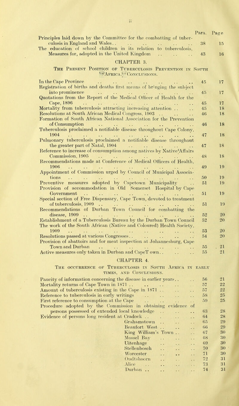 Para. Page Principles laid down by the Committee for the combatting of tuber- culosis in England and Wales. . . . . . . . . . . . 38 15 The education of school children in its relation to tuberculosis, Measures for, adopted in the United Kingdom 43 16 CHAPTER 3. The Present Position of Tuberculosis Prevention in South sS'AFRicA.i-* Conclusions. Tn the Ca,r>p Province 17 iVOgjlO XjX CW I'HJll yjl. Ml-I. UJ lO CVLIKA. \A.\^iV UJ lO XiX o u llH^tullo \_}L Ul ' 1 l^ll.lg, I'I It^ till I ) J t^L' u 1.1± \J\J v'XXXii.J.V-'lX^*_> *■ ,* 17 Cape, 1896 45 17 IVrnTfpa.HtiV fTOTYi tnV>PTniiloRis at,tT'ainf,iTio' inovpa.ciino' p.f,f,pnf,inr» XTXwX XjCvLIVj J-i- ^JXXJ. U LA OA ^ v.l XV^O J.O Cv U VX CVkj L'XXXg XXXV-zX t'CuoXXXgj CX) U UCIX UXv/lX ■ « ■ • 45 18 Resolutions at South African Medical Congress. 1903 46 1 o io Formation of South African National Association for the Prevention nf ConsiiTnDtion 46 Tuberculosis proclaimed a notifiable disease throughout Cape Colony, 1904 .. .. .. .. ., .. .. 4.7 1 Q lo Pnlmnna.w tiiibpiVr*,!!insiR ■nTnnia.iiTtprl a, rinf-ifi^i.l'^lp rlicipacjA fliTriiior'hmTi', tVip oTpater naiTt nf Nata.l 1 904 47 io T?,pfprpvjnp f,f\ inoTftasft of noTisnrnntjioTi ^i.tyiotio' ■naihivpc- \\\7 Wa.f.ivp'^Affn.ifci X, vOJ.v5-l- VyXXVjt' \J\J i.l.X.\J X\J%M \J L \j\J LLtD lAXI-X^ UAV^* AX CO XXX'JXXgj XXCU vJl \ \ X. CU LX V v, JTX. XXfVXX O Commission, 1905 48 is RponnrmpTiHations made at Cnnferpnce of Mprlipa.l Ofifippri nf TTpa.lt.Vi 1906 49 i9 Appointment of Commission urged by Council of Municipal Associa- tions 50 Preventive measures adopted by Capetown Municipality 51 i9 Provision of accommodation in Old Somerset Hospital by Cape Government 51 ly Special section of Free Dispensary, Cape Town, devoted to treatment \J1. vU UCi HX^JiSlO, xcv/c .. .. a, O i 19 Recommendations of Durban Town Council for combatting the disease, 1909 . . 52 20 Estabhshment of a Tuberculosis Bureau by the Durban Town Council 52 20 The work of the South African (Native and Coloured) Health Society, 1909 53 Resolutions passed at various Congresses. . 54 20 Provision of abattoirs and for meat inspection at Johannesburg, Cape Town and Durban 55 91 Active measures only taken in Durban and CapeT own.. 55 91 ^ J. CHAPTER 4. The occurrence of Tuberculosis in South Africa in EARLY TIMES, AND Conclusions. T5rin^T4-TT /-vf TKiTnTtnn.'i'.inn pnnppTTnTiCf fjlip rii<5P?i.cip m p^i.tIipt X/ppi.tq JTcljLUjll'y Vjl XxXX^JX IXXCl UX WXX I-^V^XXvjC/X XiXXXli UlXC' ^JLloC«Ji3C Xll vl/fXiX XXoX yCCllii^ • ■ . . 56 ivxoiLdjiiuy xtJtU-iiio ui y^o)kjKy xuwii xii xo<x., ,. 22 i\mOUxxL Ui ULlUtJiL'tllUoio CAloLlli^ Hi uiic V,'atUo iil 10< 1 , . . . . . O 1 xveieieiice tu Lu.utJiiju.iiJoio iii Kjain.\ wiiuiii^o . . . . . . . . oo O K .riieu ieiityiii^t; uu i^uiioiiiiiutiuii oju tut; v^ctiuo , , . . . . ov O K Zo Procedure adopted by the Commission in obtaining evidence of persons possessed of extended local knowledge 63 O O 28 Evidence of persons long resident at Cradock . . 64 O O 28 Grahamstown . . 05 or* 29 Beaufort West . . 06 29 King William's Town . . 67 30 Mossel Bay 68 30 Uitenhage 69 30 Stellenbosch 70 30 Worcester 71 30 Oudtshoorn 72 31 Alice 73 31 Durban .. 74 31