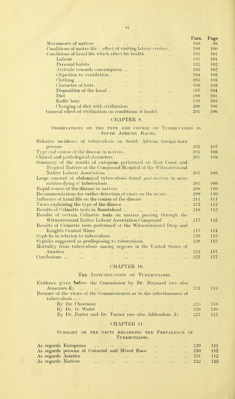 Para. Page Movements of natives . . .. . . . . . . . . 188 98 Conditions of native life : effect of visiting labour centres,. . . . 189 100 Conditions of kraal life which affect his health .. .. .. 191 101 Labour 191 101 Personal habits 192 102 Attitude towards consumption ,, . . . . . . . . 193 102 Objection to ventilation. . . . . . . . . . . 194 103 Clothing 195 103 Character of huts. . . . . . . . . . . . . . 196 103 Disposition of the kraal . . . . . . . . .. . . 197 104 Diet 198 105 Kaffir beer 199 105 Clhanging of diet with civilization . . . . . . 200 106 General effect of civilization on conditions of health . . . . 201 106 CHAPTER 9. Observations on the type and course of Tuberculosis in South African Races. Relative incidence of tuberculosis on South African forcif'n-born persons . . . . . . .. .. .. .. .. 203 107 Type and course of the disease in natives. . .. .. .. .. 204 108 Clinical and pathological characters . . . . . . . . 205 109 Summary of the results of autopsies performed on East Coast and TropicaJ Natives at the Compound Hospital of the Witwatersrand Native Labour Association . . . . . . . . . . . . 205 109 Large amount of abdominal tuberculosis found 'post-mortem in mine natives dying of tuberculosis . . .. .. .. .. .. 205 109 Rapid course of the disease in natives .. .. .. .. .. 208 110 Recommendations for earlier detection^of cases on the mines . . . . 209 110 Influence of kraal life on the course of the disease .. ., .. 211 111 Views explaining the tj'pe of the disease .. .. .. .. ..213 112 Results of Calmette tests in Basutoland .. ,, .. .. ..216 112 Results of certain Calmette tests on natives passing through the Witwatersrand Native Labour Association Compound .. .. 217 113 Residts of Calmette tests performed at the Witwatersrand Deep and Knights Central Mines 217 114 Syphilis in relation to tuberculosis . . . . . . . . . . 220 115 Syphilis suggested as predisposing to tuberculosis . . . . . . 220 115 Mortahty from tuberculosis among negroes in the United States of America .. .. .. .. .. .. .. .. 222 117 Conclusions .. .. .. .. .. .. .. .. .. 223 117 CHAPTER 10. The . Infectiousness of Tuberculosis. Evidence given before the Commission by Dr. Maynard (see also AnnexureE) 224 118 Resume of the views of the Commissioners as to the infectiousness of tuberculosis :— By the Chairman 225 118 By Dr. te Water 226 120 By Dr. Porter and Dr. Turner (see also Addendum A) . . 227 121 CHAPTER 11. Summary of the facts regarding the Prevalence of Tuberculosis. As regards Europeans .. .. .. .. .. .. .. 229 121 As regards persons of Coloured and Mixed Race .. . . . . 230 112 As regards Asiatics . . . . . . . . .. .. .. 231 112 As regards Natives .. .. . . . . . . .. . . 232 123