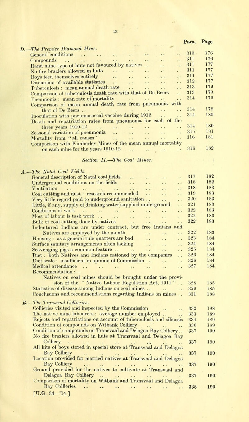 B.—The Premier Diam.ond Mine. General conditions . . . . . . . . . • . • • • 310 17G Compounds .. .. •• •• •• •• ..311 176 Rand mine type of huts not favoured by natives 311 177 No fire braziers allowed in huts .. .. .. .. . 311 177 Boys feed themselves entirely .. .. .. ..311 177 Discussion of available statistics 312 177 Tuberculosis : mean annual death rate 313 179 Comparison of tuberculosis death rate with that of De Beers .. 313 179 Pneumonia: mean rate of'mortality .. .. .. ..314 179 Comparison of mean annual death rate from pneumonia with that of De Beers 314 179 Inoculation with pneumococcal vaccine during 1912 . . . . 314 180 Death and repatriation rates from pneumonia for each of the three years 1910-12 314 180 Seasonal variation of pneumonia .. .. .. ..315 181 Mortality from  all causes'■ ..316 181 Comparison with Kimberley Mines of the mean annual mortality on each mine for the years 1910-12 .. ..... .. 316 182 Section II.—The Goal Mines. \ A. —The NaiaJ Coal Fields. General description of Natal coal fields .. . . . . . . 317 182 Underground conditions on the fields .. .. . . . . 318 182 Ventilation 318 183 Coal cutting and dust : research recommended ,. .. - .. 319 183 Very little regard paid to underground sanitation . . . . . . 320 183 Little, if any, supply of ^drinking water supplied underground .. 321 183 Conditions of work . . . . . . . . .. . . . . 322 183 Most of labour is task work . . . . . . . . . . . . 322 183 Bulk of coal cutting done by natives .. .. .. .. 322 183 Indentured Indians are under contract, but free Indians and Natives are employed by the month . . . . . . . . 322 183 Housing: as a general rule quarters are bad .. .. .. 323 184 Surface sanitary arrangements often lacking . . . . . . 324 184 Scavenging pigs a common.feature .. . . . . . - .. 325 184 Diet : both Natives and Indians rationed by the companies . . 326 184 Diet scale : insufficient in opinion of Commission . . . . . . 326 184 Medical attendance . . . . .. . . . . . . . . 327 184 Recommendation :— Natives on coal mines should be brought under the provi- sion of the  Native Labour Regulation Act, 1911  . . 32S 185 Statistics of disease among Indians on coal mines . . . . . . 32i) 185 Conclusions and recommendations regarding Indians on mines . . 331 188 B. —The Transvaal Collieries. Collieries visited and inspected by the Commission . . . . 332 188 The native mine labourers : average number employed . . .. 333 189 Rejects and repatriations on account of tuberculosis and silicosis 334 189 Condition of compounds on Witbank CoUiery . . . . .. 336 189 Condition of compounds on Transvaal and Delagoa Bay Colhery.. 337 190 No fire braziers alloM^ed in huts at Transvaal and Delagoa Bay Colliery .337 190 All kits of boys stored in special store at Transvaal and Delagoa Bay CoUiery .. .. 337 190 Location provided for married natives at Transvaal and Delagoa Bay CoUiery 337 190 Ground provided for the natives to cultivate at Transvaal and Delagoa Bay CoUiery . . .. . . 337 190 Comparison of mortality on Witbank and Transvaal and Delagoa Bay Collieries 338 190