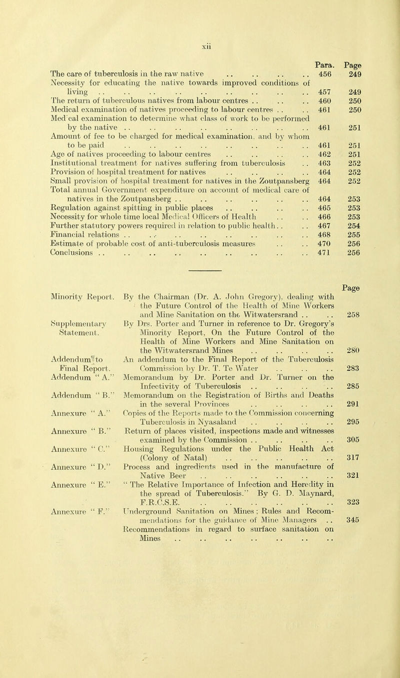 Para. Page The care of tuberculosis in the raw native 456 249 Necessity for educating the native towards improved conditions of Uving 457 249 The return of tuberculous natives from labour centres .. 460 250 Medical examination of natives proceeding to labour centres .. 461 250 Med'cal examination to determine what class of work to be performed by the native .. 461 251 Amount of fee to be charged for medical examination, and by whom to be paid 461 251 Age of natives proceeding to labour centres 462 251 Institutional treatment for natives suffering from tuberculosis 463 252 Provision of hospital treatment tor natives 464 252 Small provision of hospital treatment for natives in the Zoutpansberg 464 252 Total annual Government expenditure on account of medical care of natives in the Zoutpansberg .. 464 253 Regulation against spitting in public places 465 253 Necessity for whole time local Medical Officers of Health 466 253 Further statutory powers required in relation to public health. . 467 254 Financial relations . . 468 255 Estimate of probable cost of anti-tuberculosis measures 470 256 Conclusions .. .. .. .. 471 256 Minority Report. Supplementary Statement. Addendumfto Final Report. Addendum A. Addendum B. Annexure A. Annexure  B. Annexure  C. Annexure  D. Annexure  E. Annexure  F. Page By the Chairman (Dr. A. John Gregory), dealing with • the Future Control of the Health of Mine Workers and Mine Sanitation on the Witwatersrand .. .. 258 By Drs. Porter and Turner in reference to Dr. Gregory's Minority Report, On the Future Control of the Health of Mine Workers and Mine Sanitation on the Witwatersrand Mines .. .. .. .. 280 An addendum to the Final Report of the Tuberculosis Commission by Dr. T. Te Water 283 Memorandum by Dr. Porter and Dr. Turner on the Infectivity of Tuberculosis ,. .. . . . . 285 Memorandum on the Registration of Births and Deaths in the several Provinces . . . . . . .. 291 Copies of the Reports made to the Commission concerning Tuberculosis in Nyasaland . . .. . . .. 295 Return of places visited, inspections made and witnesses examined by the Commission .. .. .. .. 305 Housing Regulations under the Public Health Act (Colony of Natal) 317 Process and ingredients used in the manufacture of Native Beer 321  The Relative Importance of Infection and Heredity in the spread of Tuberculosis. By G. D. Maynard, F.R.C.S.E 323 Underground Sanitation on Mines ; Rules and Recom- mendations for the guidance of Mine Managers .. 345 Recommendations in regard to surface sanitation on Mines