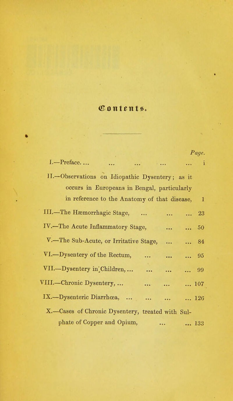 Page. I.- -Preface.... i II.- -Observations on Idiopathic Dysentery; as it occurs in Europeans in Bengal, particularly in reference to the Anatomy of that disease, 1 III.- -The Hemorrhagic Stage, ... 23 IV.- -The Acute Inflammatory Stage, 50 V.- -The Sub-Acute, or Irritative Stage, 84 VI.- -Dysentery of the Rectum, 95 VII.- —Dysentery inChildren, 99 VIII.- -Chronic Dysentery,... 107 IX.- -Dysenteric Diarrhoea, ... 126 X.- -Cases of Chronic Dysentery, treated with Sul- phate of Copper and Opium, 133