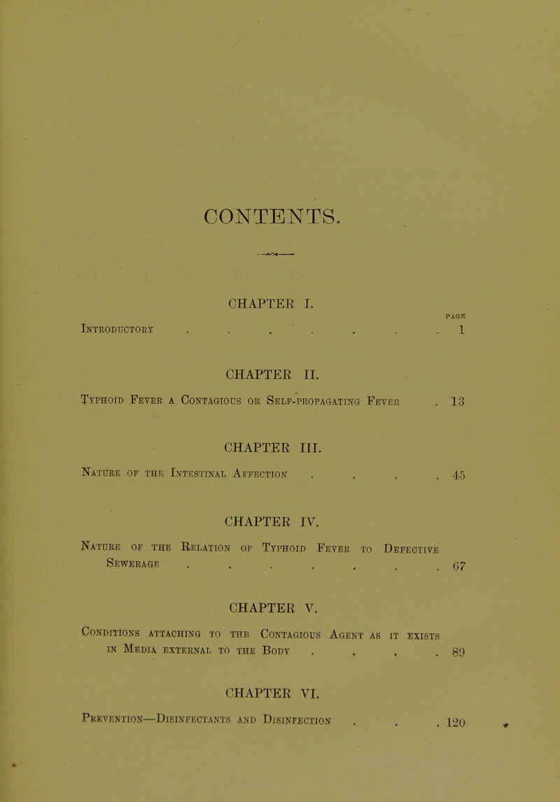 CONTENTS. CHAPTER I. PAOR Inteoductoet . . . ' . . . .1 CHAPTER II. Typhoid Fevbe a Contagious oe Stslf-peopagating Fevee . 13 CHAPTER III. Natuee of the Intestinal Affection . . . .45 CHAPTER IV. Nature of the Relation of Typhoid Fever to Defective Sewerage . . . . . , .67 CHAPTER V. Conditions attaching to the Contagious Agent as it exists IN Media exteenal to the Body . . . .89 CHAPTER VI. Prevention—Disinfectants and Disinfection . 120