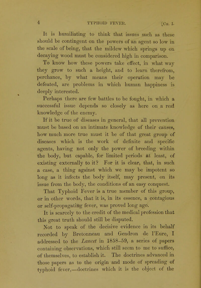 It is humiliating to think that issues such as these should be contingent on the powers of an agent so low in the scale of being, that the mildew which springs up on decaying wood must be considered high in comparison. To know how these powers take effect, in what way they grow to such a height, and to learn therefrom, perchance, by what means their operation may be defeated, are problems in which human happiness is deeply interested. Perhaps there are few battles to be fought, in which a successful issue depends so closely as here on a real knowledge of the enemy. If it be true of diseases in general, that all prevention must be based on an intimate knowledge of their causes, how much more true must it be of that great group of diseases which is the work of definite and specific agents, having not only the power of breeding within the body, but capable, for limited periods at least, of existing externally to it? For it is clear, that, in such a case, a thing against which we may be impotent so long as it infects the body itself, may present, on its issue from the body, the conditions of an easy conquest. That Typhoid Fever is a true member of this group, or in other words, that it is, in its essence, a contagious or self-propagating fever, was proved long ago. It is scarcely to the credit of the medical profession that this great truth should still be disputed. Not to speak of the decisive evidence in its behalf recorded by Bretonneau and Gendron de I'Eure, I addressed to the Lancet in 1858-59, a series of papers containing observations, which still seem to me to suffice, of themselves, to establish it. The doctrines advanced in those papers as to the origin and mode of spreading of typhoid fever,—doctrines which it is the object of the