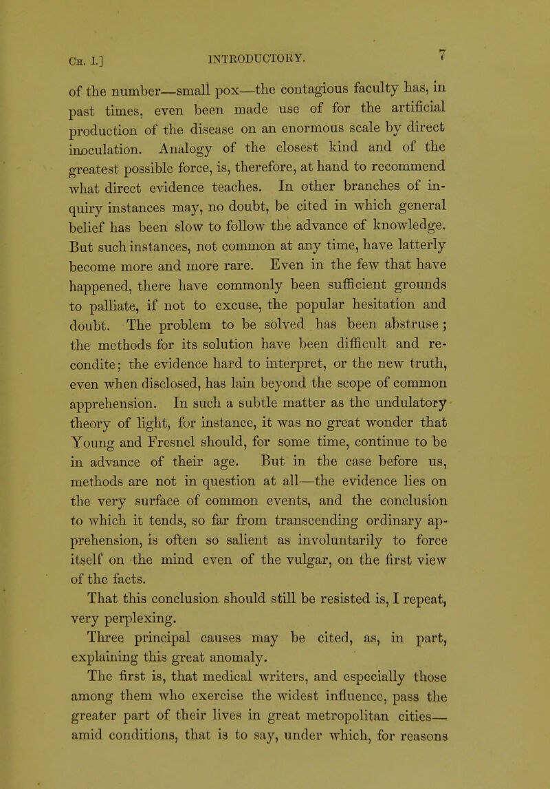 of the number—small pox—the contagious faculty has, in past times, even been made use of for the artificial production of the disease on an enormous scale by direct inoculation. Analogy of the closest kind and of the greatest possible force, is, therefore, at hand to recommend what direct evidence teaches. In other branches of in- quiry instances may, no doubt, be cited in which general belief has been slow to follow the advance of knowledge. But such instances, not common at any time, have latterly become more and more rare. Even in the few that have happened, there have commonly been sufiicient grounds to palliate, if not to excuse, the popular hesitation and doubt. The problem to be solved has been abstruse ; the methods for its solution have been difficult and re- condite; the evidence hard to interpret, or the new truth, even when disclosed, has lain beyond the scope of common apprehension. In such a subtle matter as the undulatory theory of light, for instance, it was no great wonder that Young and Fresnel should, for some time, continue to be in advance of their age. But in the case before us, methods are not in question at all—the evidence lies on the very surface of common events, and the conclusion to which it tends, so far from transcending ordinary ap- prehension, is often so salient as involuntarily to force itself on the mind even of the vulgar, on the first view of the facts. That this conclusion should still be resisted is, I repeat, very perplexing. Three principal causes may be cited, as, in part, explaining this great anomaly. The first is, that medical writers, and especially those among them who exercise the widest influence, pass the greater part of their lives in great metropolitan cities— amid conditions, that is to say, under which, for reasons