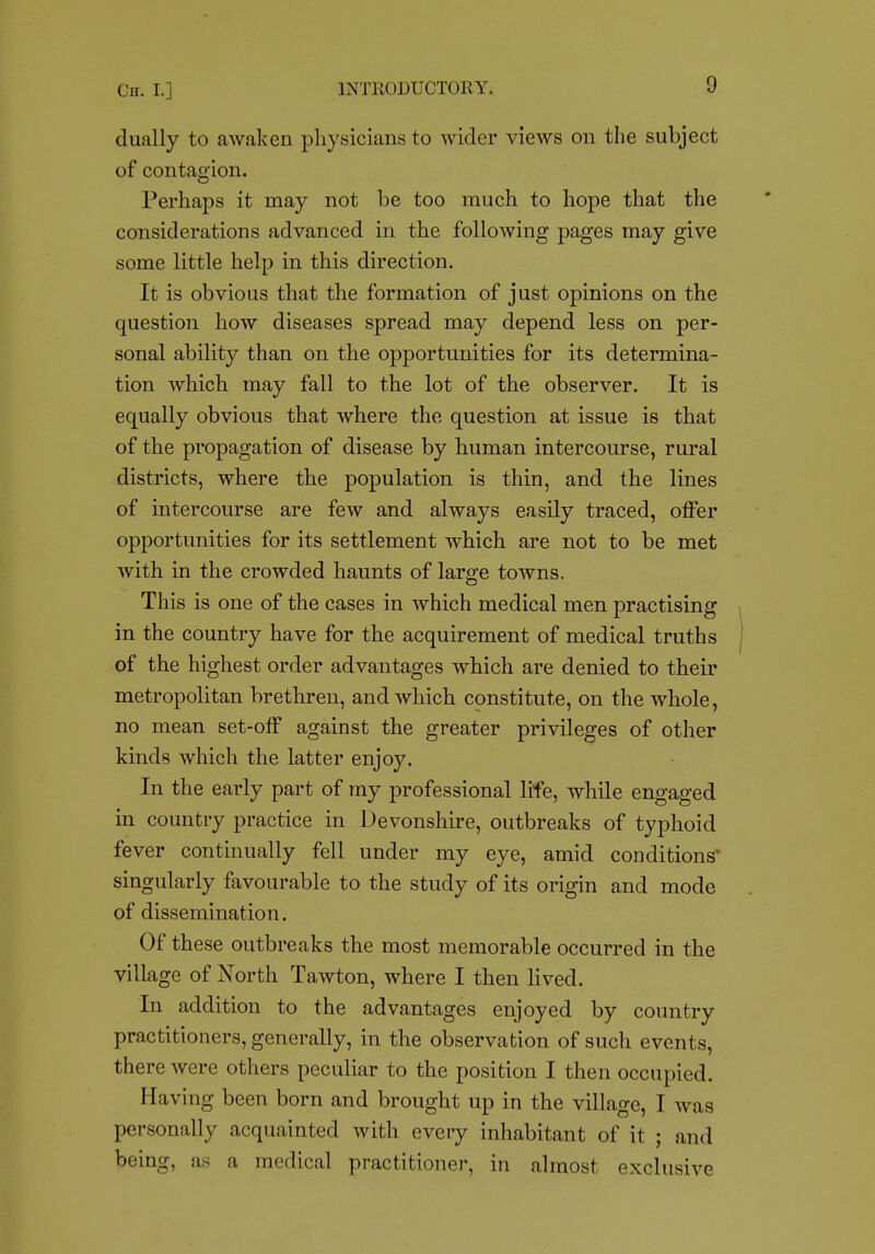 dually to awaken physicians to wider views on the subject of contagion. Perhaps it may not be too much to hope that the considerations advanced in the following pages may give some little help in this direction. It is obvious that the formation of just opinions on the question how diseases spread may depend less on per- sonal ability than on the opportunities for its determina- tion which may fall to the lot of the observer. It is equally obvious that where the question at issue is that of the propagation of disease by human intercourse, rural districts, where the population is thin, and the lines of intercourse are few and always easily traced, offer opportunities for its settlement which are not to be met with in the crowded haunts of large towns. This is one of the cases in which medical men practising in the country have for the acquirement of medical truths of the highest order advantages which are denied to their metropolitan brethren, and which constitute, on the whole, no mean set-off against the greater privileges of other kinds which the latter enjoy. In the early part of my professional life, while engaged in country practice in Devonshire, outbreaks of typhoid fever continually fell under my eye, amid conditions singularly favourable to the study of its origin and mode of dissemination. Of these outbreaks the most memorable occurred in the village of North Tawton, where I then lived. In addition to the advantages enjoyed by country practitioners, generally, in the observation of such events, there were others peculiar to the position I then occupied. Having been born and brought up in the village, I was personally acquainted with every inhabitant of it ; and being, as a medical practitioner, in almost exclusive