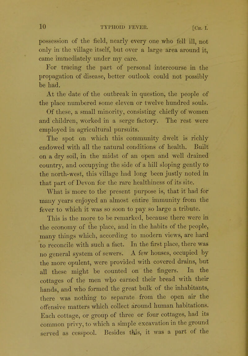 possession of the field, nearly every one who fell ill, not only in the village itself, but over a large area around it, came immediately under my care. For tracing the part of personal intercourse in the propagation of disease, better outlook could not possibly be had. At the date of the outbreak in question, the people of the place numbered some eleven or twelve hundred souls. Of these, a small minority, consisting chiefly of women and children, worked in a serge factory. The rest were employed in agricultural pursuits. The spot on which this community dwelt is richly endowed with all the natural conditions of health. Built on a dry soil, in the midst of an open and well drained country, and occupying the side of a hill sloping gently to the north-west, this village had long been justly noted in that part of Devon for the rare healthiness of its site. What is more to the present purpose is, that it had for many years enjoyed an almost entire immunity from the fever to which it was so soon to pay so large a tribute. This is the more to be remarked, because there were in the economy of the place, and in the habits of the people, many things which, according to modern views, are hard to reconcile with such a fact. In the first place, there was no general system of sewers. A few houses, occupied by the more opulent, were provided with covered drains, but all these might be counted on the fingers. In the cottages of the men who earned their bread with their hands, and who formed the great bulk of the inhabitants, there was nothing to separate from the open air the offensive matters which collect around human habitations. Each cottage, or group of three or four cottages, had its common privy, to which a simple excavation in the ground served as cesspool. Besides tius, it was a part of the