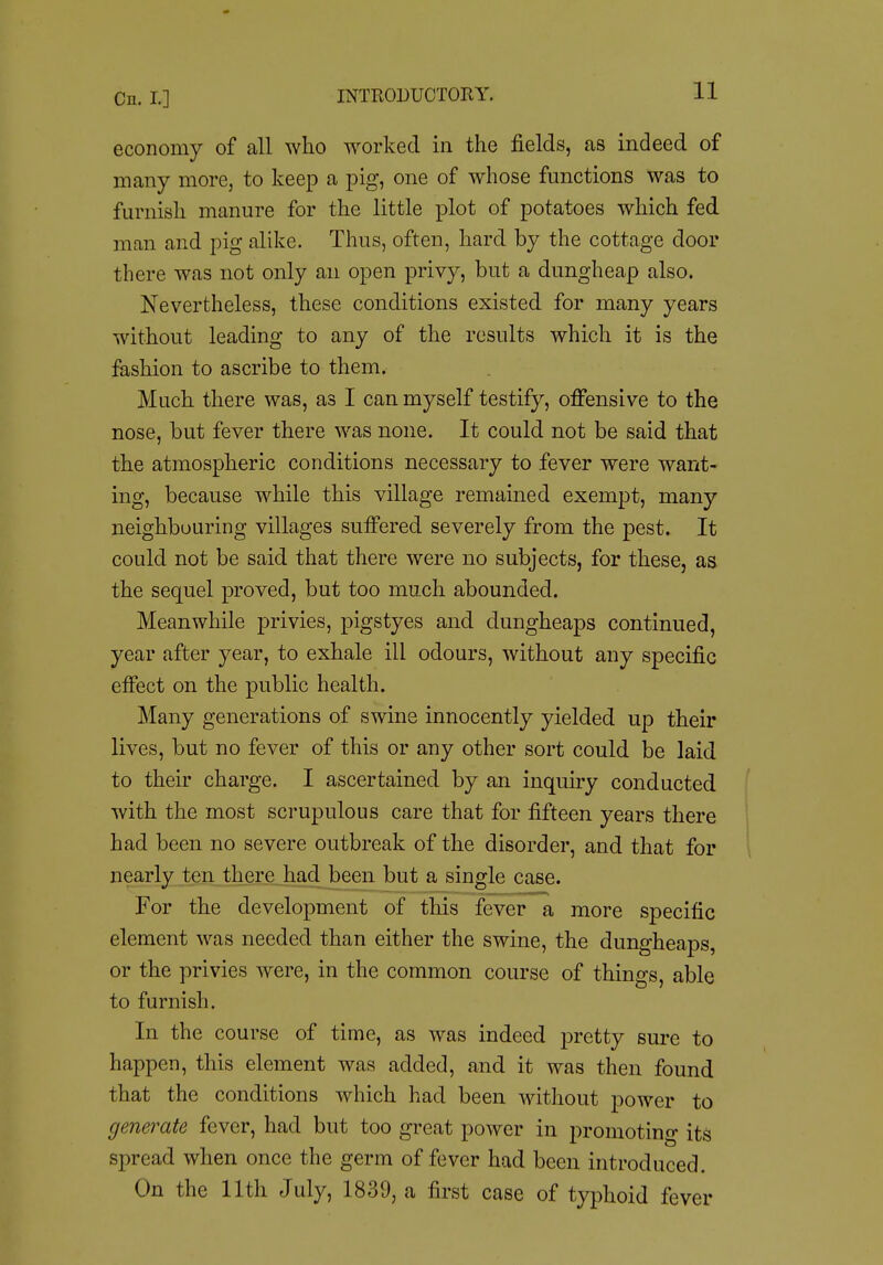 On. I] economy of all who worked in the fields, as indeed of many more, to keep a pig, one of whose functions was to furnish manure for the little plot of potatoes which fed man and pig alike. Thus, often, hard by the cottage door there was not only an open privy, but a dungheap also. Nevertheless, these conditions existed for many years without leading to any of the results which it is the fashion to ascribe to them. Much there was, as I can myself testify, offensive to the nose, but fever there was none. It could not be said that the atmospheric conditions necessary to fever were want- ing, because while this village remained exempt, many neighbouring villages suffered severely from the j^est. It could not be said that there were no subjects, for these, as the sequel proved, but too much abounded. Meanwhile privies, pigstyes and dungheaps continued, year after year, to exhale ill odours, without any specific effect on the public health. Many generations of swine innocently yielded up their lives, but no fever of this or any other sort could be laid to their charge. I ascertained by an inquuy conducted with the most scrupulous care that for fifteen years there had been no severe outbreak of the disorder, and that for nearly ten there had been but a single case. For the development of this fever a more specific element was needed than either the swine, the dungheaps, or the privies were, in the common course of things, able to furnish. In the course of time, as was indeed pretty sure to happen, this element was added, and it was then found that the conditions which had been without power to generate fever, had but too great power in promoting its spread when once the germ of fever had been introduced. On the 11th July, 1839, a first case of typhoid fever