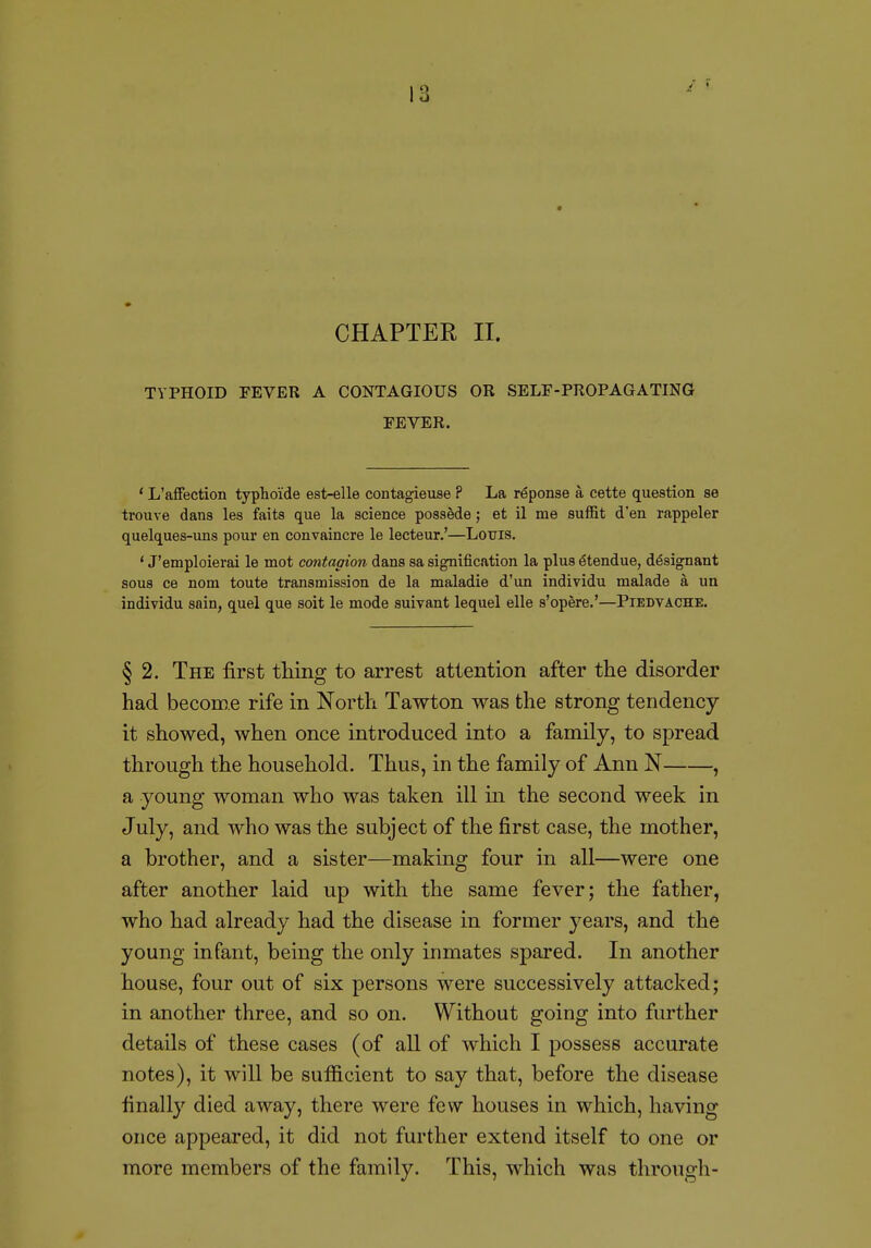 CHAPTER II. TYPHOID FEVER A CONTAGIOUS OR SELF-PROPAGATING FEVER. ' L'affection typlioide est-elle contagieuse ? La reponse a cette question se trouve dans les faits que la science possede; et il me suffit d'en rappeler quelques-uns pour en convaincre le lecteur.'—Louis. ' J'emploierai le mot contagion dans sa signification la plus ^tendue, d^signant sous ce nom toute transmission de la maladie d'un individu malade a un individu sain, quel que soit le mode suivant lequel elle s'opere.'—Piedvache. § 2. The first tMng to arrest attention after the disorder had become rife in North Tawton was the strong tendency- it showed, when once introduced into a family, to spread through the household. Thus, in the family of Ann N , a young woman who was taken ill in the second week in July, and who was the subject of the first case, the mother, a brother, and a sister—making four in all—were one after another laid up with the same fever; the father, who had already had the disease in former years, and the young infant, being the only inmates spared. In another house, four out of six persons were successively attacked; in another three, and so on. Without going into further details of these cases (of all of which I possess accurate notes), it will be sufficient to say that, before the disease finally died away, there were few houses in which, having once appeared, it did not further extend itself to one or more members of the family. This, which was through-