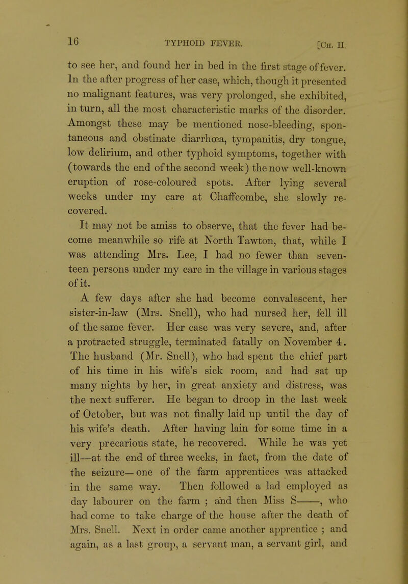 to see her, and found her in bed m the first stage of fever. In the after progress of her case, which, though it presented no malignant features, was very prolonged, she exhibited, in turn, all the most characteristic marks of the disorder. Amongst these may be mentioned nose-bleeding, spon- taneous and obstinate diarrhoea, tympanitis, dry tongue, low deUrium, and other typhoid symptoms, together with (towards the end of the second week) the now well-known eruption of rose-coloured spots. After lying several weeks under my care at Chaffcombe, she slowly re- covered. It may not be amiss to observe, that the fever had be- come meanwhile so rife at North Tawton, that, while I was attending Mrs. Lee, I had no fewer than seven- teen persons under my care in the village in various stages of it. A few days after she had become convalescent, her sister-in-law (Mrs. Snell), who had nursed her, fell ill of the same fever. Her case was very severe, and, after a protracted struggle, terminated fatally on November 4. The husband (Mr. Snell), who had spent the chief part of his time in his wife's sick room, and had sat up many nights by her, in great anxiety and distress, was the next sufferer. He began to droop in the last week of October, but was not finally laid up until the day of his wife^s death. After having lain for some time in a very precarious state, he recovered. While he was yet ill—at the end of three weeks, in fact, from the date of the seizure—one of the farm apprentices was attacked in the same way. Then followed a lad employed as day labourer on the farm ; and then Miss S , who had come to take charge of the house after the death of Mrs. Snell. Next in order came another a];)prentice ; and again, as a last group, a servant man, a servant girl, and