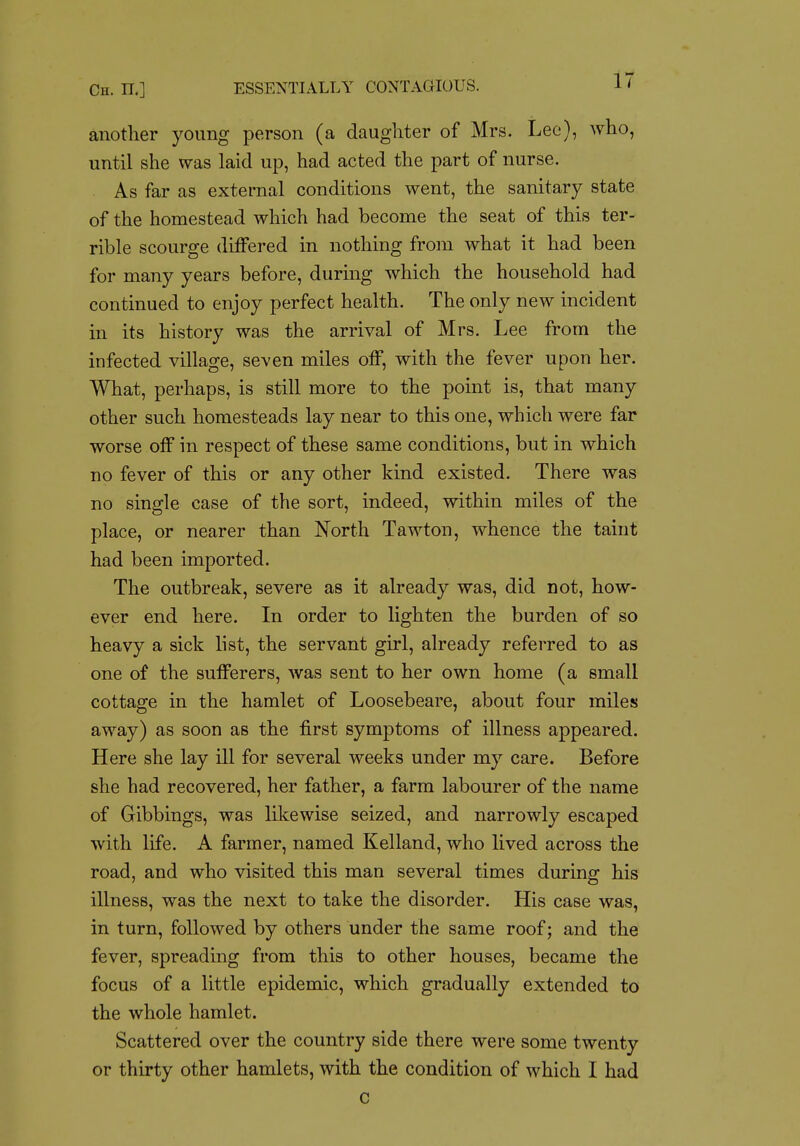 Ch. n.] ESSENTIALLY CONTAGIOUS. l' another young person (a daughter of Mrs. Lee), who, until she was laid up, had acted the part of nurse. As far as external conditions went, the sanitary state of the homestead which had become the seat of this ter- rible scourge differed in nothing from what it had been for many years before, during which the household had continued to enjoy perfect health. The only new incident in its history was the arrival of Mrs. Lee from the infected village, seven miles off, with the fever upon her. What, perhaps, is still more to the point is, that many other such homesteads lay near to this one, which were far worse off in respect of these same conditions, but in which no fever of this or any other kind existed. There was no single case of the sort, indeed, within miles of the place, or nearer than North Tawton, whence the taint had been imported. The outbreak, severe as it already was, did not, how- ever end here. In order to lighten the burden of so heavy a sick list, the servant girl, already referred to as one of the sufferers, was sent to her own home (a small cottage in the hamlet of Loosebeare, about four miles away) as soon as the first symptoms of illness appeared. Here she lay ill for several weeks under my care. Before she had recovered, her father, a farm labourer of the name of Gibbings, was likewise seized, and narrowly escaped with life. A farmer, named Kelland, who lived across the road, and who visited this man several times during his illness, was the next to take the disorder. His case was, in turn, followed by others under the same roof; and the fever, spreading from this to other houses, became the focus of a little epidemic, which gradually extended to the whole hamlet. Scattered over the country side there were some twenty or thirty other hamlets, with the condition of which I had c