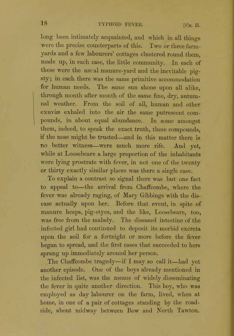 [Ch. n. long been intimately acquainted, and which in all things were the precise counterparts of this. Two or three farm- yards and a few labourers' cottages clustered round them, made up, in each case, the little community. In each of these were the usual manure-yard and the inevitable pig- sty ; in each there was the same primitive accommodation for human needs. The same sun shone upon all alike, through month after month of the same fine, dry, autum- nal weather. From the soil of all, human and other exuviae exhaled into the air the same putrescent com- pounds, in about equal abundance. In some amongst them, indeed, to speak the exact truth, these compounds, if the nose might be trusted—and in this matter there is no better witness—were much more rife. And yet, while at Loosebeare a large proportion of the inhabitants were lying prostrate with fever, in not one of the twenty or thirty exactly similar places was there a single case. To explain a contrast so signal there was but one fact to appeal to—the arrival from Chaffcombe, where the fever was already raging, of Mary Gibbings with the dis- ease actually upon her. Before that event, in spite of manure heaps, pig-styes, and the hke, Loosebeare, too, was free from the malady. The diseased intestine of the infected girl had continued to deposit its morbid excreta upon the soil for a fortnight or more before the fever began to spread, and the first cases that succeeded to hers sprang up immediately around her person. The Chaffcombe tragedy—^if I may so call it—had yet another episode. One of the boys already mentioned in the infected list, was the means of widely disseminating the fever in quite another direction. This boy, who was employed as day labourer on the farm, lived, when at home, in one of a pair of cottages standing by the road- side, about midway between Bow and Noi'th Tawton.