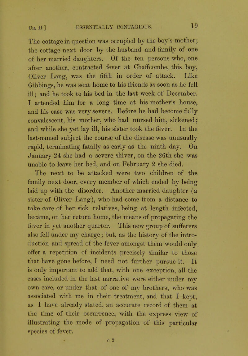 The cottage in question was occupied by the boy's mother; the cottage next door by the husband and family of one of her married daughters. Of the ten persons who, one after another, contracted fever at ChafFcombe, this boy, Oliver Lang, was the fifth in order of attack. Like Gibbings, he was sent home to his friends as soon as he fell ill; and he took to his bed in the last week of December. I attended him for a long time at his mother's house, and his case was very severe. Before he had become fully convalescent, his mother, who had nursed him, sickened; and while she yet lay ill, his sister took the fever. In the last-named subject the course of the disease was unusually rapid, terminating fatally as early as the ninth day. On January 24 she had a severe shiver, on the 26th she was unable to leave her bed, and on February 2 she died. The next to be attacked were two children of the family next door, every member of which ended by being laid up with the disorder. Another married daughter (a sister of Oliver Lang), who had come from a distance to take care of her sick relatives, being at length infected, became, on her return home, the means of propagating the fever in yet another quarter. This new group of sufferers also fell under my charge; but, as the history of the intro- duction and spread of the fever amongst them would only, offer a repetition of incidents precisely similar to those that have gone before, I need not further pursue it. It is only important to add that, with one exception, all the cases included in the last narrative were either under my own care, or under that of one of my brothers, who was associated with me in their treatment, and that I kept, as I have already stated, an accurate record of them at the time of their occurrence, with the express view of illustrating the mode of propagation of this particular species of fever. c 2