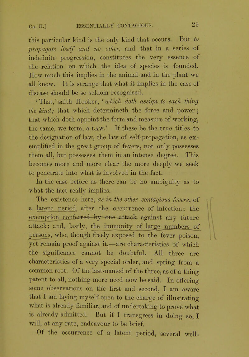 this particular kind is the only kind that occurs. But to propagate itself and no other, and that in a series of indefinite progression, constitutes the very essence of the relation on which the idea of species is founded. How much this implies in the animal and in the plant we all know. It is strange that what it implies in the case of disease should be so seldom recognised. ' That,' saith Hooker, ' which doth assign to each thing the kind; that which determineth the force and power ; that which doth appoint the form and measure of working, the same, we term, a law.' If these be the true titles to the designation of law, the law of self-propagation, as ex- emplified in the great group of fevers, not only possesses them all, but possesses them in an intense degree. This becomes more and more clear the more deeply we seek to penetrate into what is involved in the fact. In the case before us there can be no ambiguity as to what the fact really implies. The existence here, as in the other contagious fevers^ of a latent period after the occurrence of infection; the exemption^^lifi^rred by one attack, agamst any future attack; and, lastly, the immunity of large jauja]jgrs_of persons, who, though freely exposed to the fever poison, yet remain proof against it,—are characteristics of which the significance cannot be doubtful. All three are characteristics of a very special order, and spring from a common root. Of the last-named of the three, as of a thino- patent to all, nothing more need now be said. In offering some observations on the first and second, I am aware that I am laying myself open to the charge of illustrating what is already familiar, and of undertaking to prove what is already admitted. But if I transgress in doing so, I will, at any rate, endeavour to be brief. Of the occurrence of a latent period, several well-