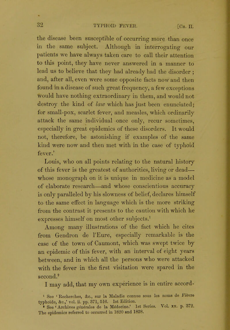 the disease been susceptible of occurring more than once in the same subject. Although in interrogating our patients we have always taken care to call their attention to this point, they have never answered in a manner to lead us to believe that they had already had the disorder ; and, after all, even were some opposite facts now and then found in a disease of such great frequency, a few exceptions would have nothing extraordinary in them, and would not destroy the kind of law which has just been enunciated; for small-pox, scarlet fever, and measles, which ordinarily attack the same individual once only, recur sometimes, especially in great epidemics of these disorders. It would not, therefore, be astonishing if examples of the same kmd were now and then met with in the case of typhoid fever.' Louis, who on all points relating to the natural history of this fever is the greatest of authorities, living or dead— whose monograph on it is unique in medicine as a model of elaborate research—and whose conscientious accuracy is only paralleled by his slowness of belief, declares himself to the same effect in language which is the more striking from the contrast it presents to the caution with which he expresses himself on most other subjects.^ Among many illustrations of the fact which he cites from Gendron de I'Eure, especially remarkable is the case of the town of Caumont, which was swept twice by an epidemic of this fever, with an interval of eight years between, and in which all the persons who were attacked with the fever in the first visitation were spared in the second.'^ I may add, that my own experience is in entire accord- 1 See ' Recherches, &c., sur la Maladie connue sous les norns de FiSvre typhoide, &c.,' vol. ii. pp. 371, 516. 1st Edition. » See ' Archives g^n^rales de la M(5decine.' 1st Series. Vol. xx. p. 372. The epidemics referred to occurred in 1820 and 1828.