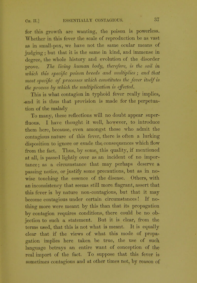 for this growth are wanting, the poison is powerless. Whether in this fever the scale of reproduction be as vast as in small-pox, we have not the same ocular means of judging; but that it is the same in kind, and immense in degree, the whole history and evolution of the disorder prove. TJie living human hody^ therefore^ is the soil in ivhich this specific poison breeds and multiplies; and that most specific of processes which constitutes the fever itself is the process hy which the multiplication is effected. This is what contagion in typhoid fever really implies, ^nd it is thus that provision is made for the perpetua- tion of the malady To many, these reflections will no doubt appear super- fluous. I have thought it well, however, to introduce them here, because, even amongst those who admit the contagious nature of this fever, there is often a lurking disposition to ignore or evade thq consequences which flow from the fact. Thus, by some, this quality, if mentioned at all, is passed lightly over as an incident of no impor- tance; as a circumstance that may perhaps deserve a passing notice, or justify some precautions, but as in no- wise touching the essence of the disease. Others, with an inconsistency that seems still more flagrant, assert that this fever is by nature non-contagious, but that it may become contagious under certain circumstances! If no- thing more were meant by this than that its propagation by contagion requires conditions, there could be no ob- jection to such a statement. But it is clear, from the terms nsed, that this is not what is meant. It is equally clear that if the views of what this mode of propa- gation implies here taken be true, the use of such language betrays an entire want of conception of the real import of the fact. To suppose that this fever is sometimes contagious and at other times not, by reason of