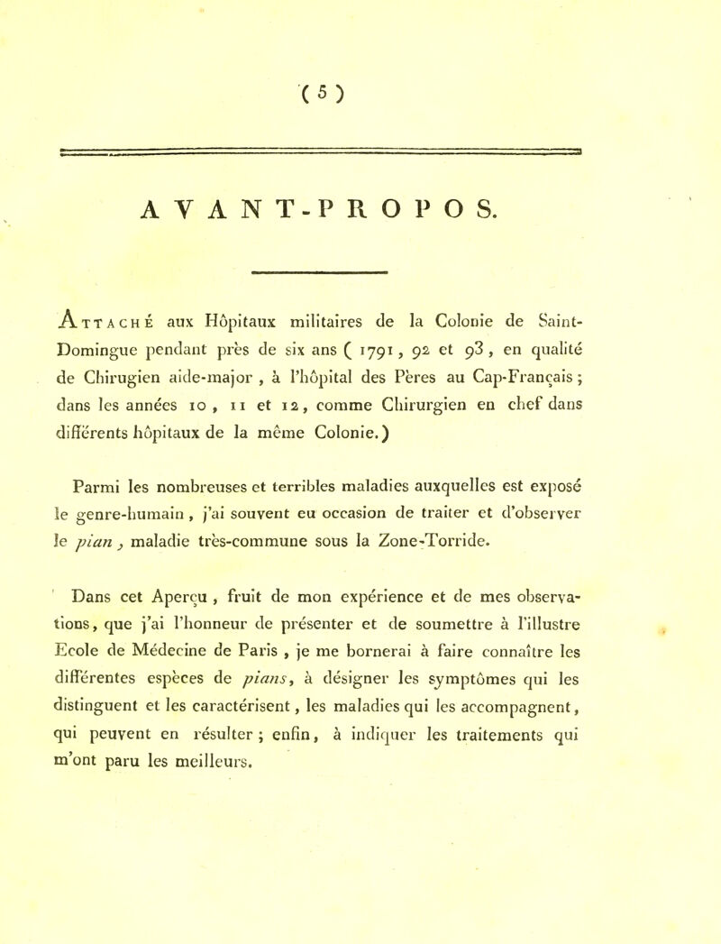 AVANT-PROPOS. Attache aux Hopitaux militaires de la Colonie de Saint- Domingue pendant pres de six ans ( 1791, 92, et 93 , en qualite de Chirugien aide-major , a l'hopital des Peres au Cap-Francais; dans les annees 10, 11 et 12, comme Cliirurgien en chef dans diflerents hopitaux de la meme Colonie.) Parmi les nombreuses et terribles maladies auxquelles est expose le genre-humain , j'ai souvent eu occasion de traiter et d'observer le pian , maladie tres-commune sous la Zone-Torride. Dans cet Apercu , fruit de mon experience et de mes observa- tions, que j'ai Fhonneur de presenter et de soumettre a I'illustre Ecole de Medecine de Paris , je me bornerai a faire connaitre les differentes especes de plans, a designer les symptomes qui les distinguent et les caracterisent, les maladies qui les accompagnent, qui peuvent en resulter ; enfin, a indiquer les traitements qui m'ont paru les meilleurs.