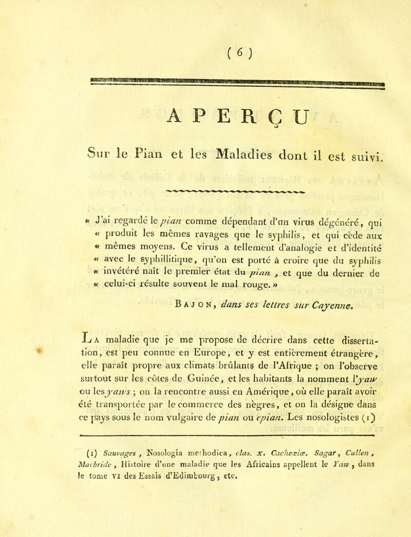 PERCU Sur le Pian et les Maladies dont il est suivi. « J'ai regarde Ie pian com me dependant d'un virus degenere, qui « produit les memes ravages que le syphilis, et qui cede aux ff memes moyens. Ce virus a tellement d'analogie et d'identite « avec le syphillitique, qu'on est porte a croire que du syphilis « invetere nait le premier etat du pian , et que du dernier de « celui-ci resulte souvent le mal rouge.» B A J o N, dans ses letlres sur Cayenne. L A maladie que je me propose de decrire dans cette disserta- tion, est peu connue en Europe, et y est entierement etrangere, elle parait propre aux climats brulants de I'Afrique ; on l'observe surtout sur les coles de Guinee, etles habitants la nomment Vjaw ou lesyaws ; on la rencontre aussi en Amerique, ou elle parait avoir ete transportee par le commerce des negres, et on la designe dans ce pays sous le nom vulgaire de pian ou epian. Les nosologistes (i) (l) Sauvages , Nosologia meihodica, clas. x. Cachexia. Sagar, Cullen, Macbridc , Histoire d'une maladie que les Africains appellent le Yaw , dans le tome VI des Essais d'Edimbourg, etc.