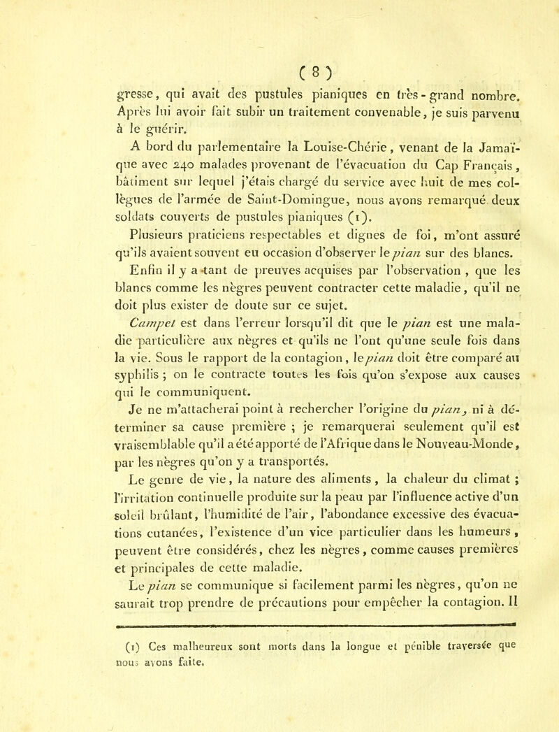 C8) gresse, qui avait des pustules pianiques en ties- grand nombre. Apres lni avoir fait subir un traitement convenable, je suis parvenu a le guerir. A bord du parlementaire la Louise-Cherie, venant de la Jamai- que avec 240 malades provenant de I'evacuation du Cap Francais, batiment sur lequel j'etais charge du service avec huit de mes col- legues de l'armee de Saint-Domingue, nous avons remarque deux soldats couverts de pustules pianiques (1). Piusieurs praticiens respectables et dignes de foi, m'ont assure qu'ils avaientsouvent eu occasion d'observer \e pian sur des blancs. Enfin ily a-tant de preuves acquises par l'observation , que les blancs comme les negres peuvent contracter cette maladie, qu'il ne doit plus exister de doute sur ce sujet. Campet est dans l'erreur lorsqu'il dit que le pian est une mala- die particuliere aux negres et qu'ils ne l'ont qu'une seule fois dans la vie. Sous le rapport de la contagion, lepian doit etre compare an syphilis ; on le contracte toutes les fois qu'on s'expose aux causes qui le communiquent. Je ne m'attacherai point a rechercher 1'origine du pian, ni a de- terminer sa cause premiere ; je remarquerai seulement qu'il est vraisemblable qu'il aeteapporte de I'Afriquedans le Nouveau-Monde, par les negres qu'on y a transported. Le genre de vie, la nature des aliments , la chaleur du climat ; 1'irritation continuelle produite sur la peau par 1'influence active d'un soleil brulant, l'humidite de l'air, l'abondance excessive des evacua- tions cutanees, l'existence d'un vice particulier dans les humeurs , peuvent etre consideres, chez les negres, comme causes premieres et principales de cette maladie. ha pian se communique si facilement parmi les negres, qu'on ne saurait trop prendre de precautions pour empecher la contagion. II (1) Ces malheureux sont morts dans la Iongue et peuible trayers£e que nous avons faite.