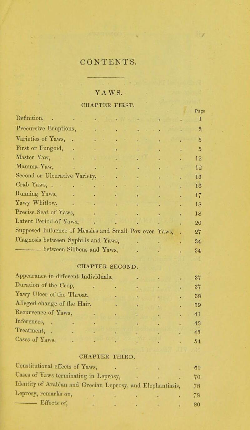 CONTENTS. \r * TXT Ci YA W S. CHAPTER FIRST. Page -WLllllLll'-'ll^ • • • • a » B 1 Precursive Eruptions, ..... 3 Varieties of Yaws, . ..... 5 First or Fungoid, ...... 5 Master Yaw, ...... 12 Mamma Yaw, ...... 12 Second or Ulcerative Variety, .... 13 Crab Yaws, ....... 16 Running Yaws, ...... 17 Yawy Whitlow, ...... 18 Precise . Seat of Yaws, ..... IS Latent Period of Yaws, ..... 20 Supposed Influence of Measles and Small-Pox over Yaws, . 27 Diagnosis between Syphilis and Yaws, 34 ■ between Sibbens and Yaws, 34 CHAPTER SECOND. Appearance ia different Individuals, 37 Duration of the Crop, ..... 37 Yawy Ulcer of the Throat, .... 38 Alleged change of the Hair, .... 39 Recurrence of Yaws, ..... 41 Inferences, ...... 43 Treatment, ....... 43 Cases of Yaws, . . . 54 CHAPTER THIRD. Constitutional effects of Yaws, .... 69 Cases of Yaws terminating in Leprosy, 70 Identity of Arabian and Grecian Leprosy, and Elephantiasis, 78 Leprosy, remarks on, ..... 78 Effects of, ..... 80