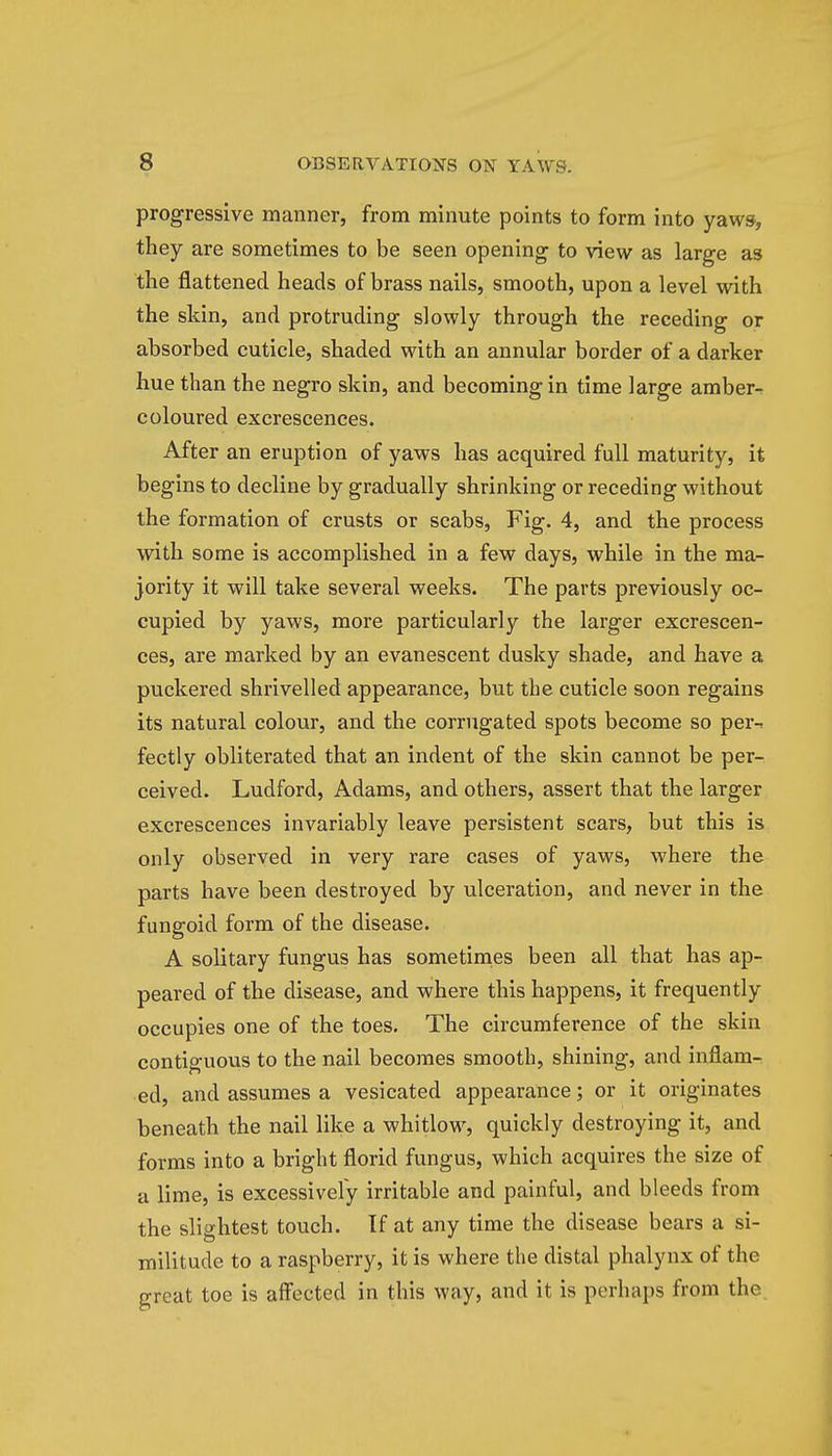 progressive manner, from minute points to form into yaws, they are sometimes to be seen opening to view as large as the flattened heads of brass nails, smooth, upon a level with the skin, and protruding slowly through the receding or absorbed cuticle, shaded with an annular border of a darker hue than the negro skin, and becoming in time large amber- coloured excrescences. After an eruption of yaws has acquired full maturity, it begins to decline by gradually shrinking or receding without the formation of crusts or scabs, Fig. 4, and the process with some is accomplished in a few days, while in the ma- jority it will take several weeks. The parts previously oc- cupied by yaws, more particularly the larger excrescen- ces, are marked by an evanescent dusky shade, and have a puckered shrivelled appearance, but the cuticle soon regains its natural colour, and the corrugated spots become so per-* fectly obliterated that an indent of the skin cannot be per- ceived. Ludford, Adams, and others, assert that the larger excrescences invariably leave persistent scars, but this is only observed in very rare cases of yaws, where the parts have been destroyed by ulceration, and never in the fungoid form of the disease. A solitary fungus has sometimes been all that has ap- peared of the disease, and where this happens, it frequently occupies one of the toes. The circumference of the skin contiguous to the nail becomes smooth, shining, and inflam- ed, and assumes a vesicated appearance; or it originates beneath the nail like a whitlow, quickly destroying it, and forms into a bright florid fungus, which acquires the size of a lime, is excessively irritable and painful, and bleeds from the slightest touch. If at any time the disease bears a si- militude to a raspberry, it is where the distal phalynx of the great toe is affected in this way, and it is perhaps from the