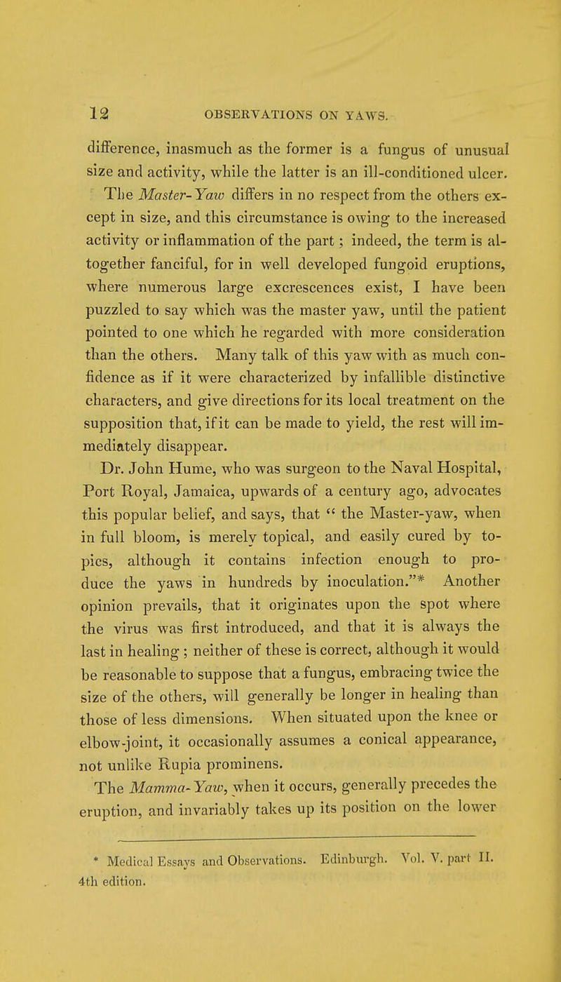difference, inasmuch as the former is a fungus of unusual size and activity, while the latter is an ill-conditioned ulcer. The Master-Yaw differs in no respect from the others ex- cept in size, and this circumstance is owing to the increased activity or inflammation of the part; indeed, the term is al- together fanciful, for in well developed fungoid eruptions, where numerous large excrescences exist, I have been puzzled to say which was the master yaw, until the patient pointed to one which he regarded with more consideration than the others. Many talk of this yaw with as much con- fidence as if it were characterized by infallible distinctive characters, and give directions for its local treatment on the supposition that, if it can be made to yield, the rest will im- mediately disappear. Dr. John Hume, who was surgeon to the Naval Hospital, Port Royal, Jamaica, upwards of a century ago, advocates this popular belief, and says, that  the Master-yaw, when in full bloom, is merely topical, and easily cured by to- pics, although it contains infection enough to pro- duce the yaws in hundreds by inoculation.* Another opinion prevails, that it originates upon the spot where the virus was first introduced, and that it is always the last in healing; neither of these is correct, although it would be reasonable to suppose that a fungus, embracing twice the size of the others, will generally be longer in healing than those of less dimensions. When situated upon the knee or elbow-joint, it occasionally assumes a conical appearance, not unlike Rupia prominens. The Mamma-Yaw, when it occurs, generally precedes the eruption, and invariably takes up its position on the lower * Medical Essays and Observations. Edinburgh. Vol. V. part II. 4th edition.