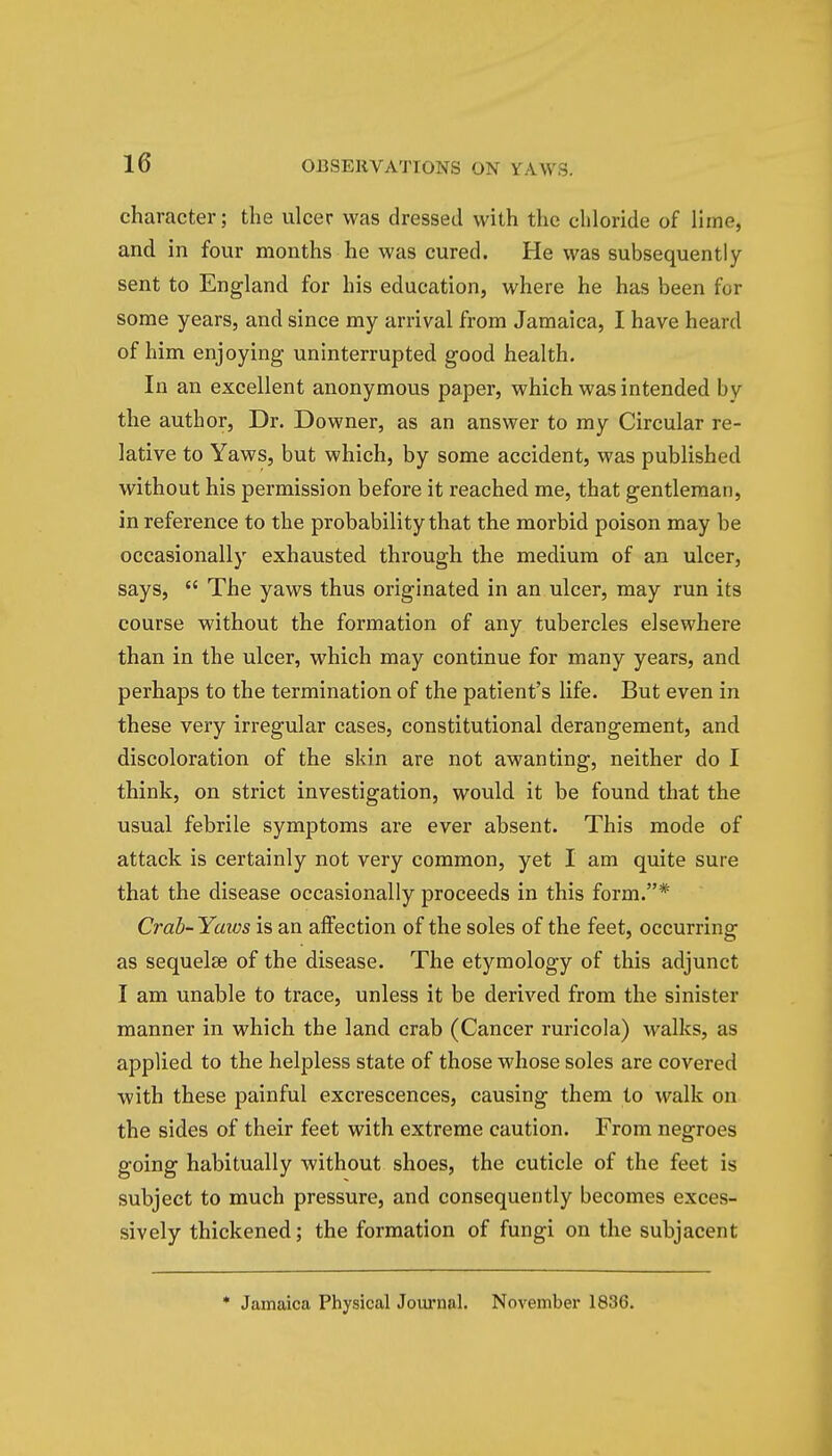 character; the ulcer was dressed with the chloride of lime, and in four months he was cured. He was subsequently sent to England for his education, where he has been for some years, and since my arrival from Jamaica, I have heard of him enjoying uninterrupted good health. In an excellent anonymous paper, which was intended by the author, Dr. Downer, as an answer to my Circular re- lative to Yaws, but which, by some accident, was published without his permission before it reached me, that gentleman, in reference to the probability that the morbid poison may be occasionally exhausted through the medium of an ulcer, says,  The yaws thus originated in an ulcer, may run its course without the formation of any tubercles elsewhere than in the ulcer, which may continue for many years, and perhaps to the termination of the patient's life. But even in these very irregular cases, constitutional derangement, and discoloration of the skin are not awanting, neither do I think, on strict investigation, would it be found that the usual febrile symptoms are ever absent. This mode of attack is certainly not very common, yet I am quite sure that the disease occasionally proceeds in this form.* Crab- Yaws is an affection of the soles of the feet, occurring as sequelse of the disease. The etymology of this adjunct I am unable to trace, unless it be derived from the sinister manner in which the land crab (Cancer ruricola) walks, as applied to the helpless state of those whose soles are covered with these painful excrescences, causing them to walk on the sides of their feet with extreme caution. From negroes going habitually without shoes, the cuticle of the feet is subject to much pressure, and consequently becomes exces- sively thickened; the formation of fungi on the subjacent * Jamaica Physical Journal. November 1836.