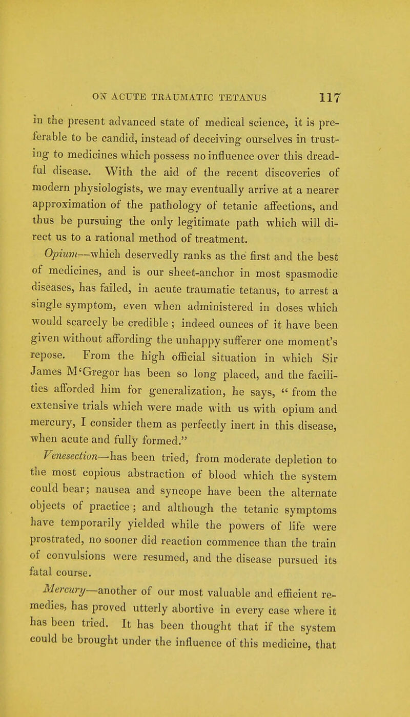 in the present advanced state of medical science, it is pre- ferable to be candid, instead of deceiving ourselves in trust- ing to medicines which possess no influence over this dread- ful disease. With the aid of the recent discoveries of modern physiologists, we may eventually arrive at a nearer approximation of the pathology of tetanic affections, and thus be pursuing the only legitimate path which will di- rect us to a rational method of treatment. Opium—which deservedly ranks as the first and the best of medicines, and is our sheet-anchor in most spasmodic diseases, has failed, in acute traumatic tetanus, to arrest a single symptom, even when administered in doses which would scarcely be credible ; indeed ounces of it have been given without affording the unhappy sufferer one moment's repose. From the high official situation in which Sir James M'Gregor has been so long placed, and the facili- ties afforded him for generalization, he says,  from the extensive trials which were made with us with opium and mercury, I consider them as perfectly inert in this disease, when acute and fully formed. Vmeseciion—has been tried, from moderate depletion to the most copious abstraction of blood which the system could bear; nausea and syncope have been the alternate objects of practice; and although the tetanic symptoms have temporarily yielded while the powers of life were prostrated, no sooner did reaction commence than the train of convulsions were resumed, and the disease pursued its fatal course. Mercury—another of our most valuable and efficient re- medies, has proved utterly abortive in every case where it has been tried. It has been thought that if the system could be brought under the influence of this medicine, that