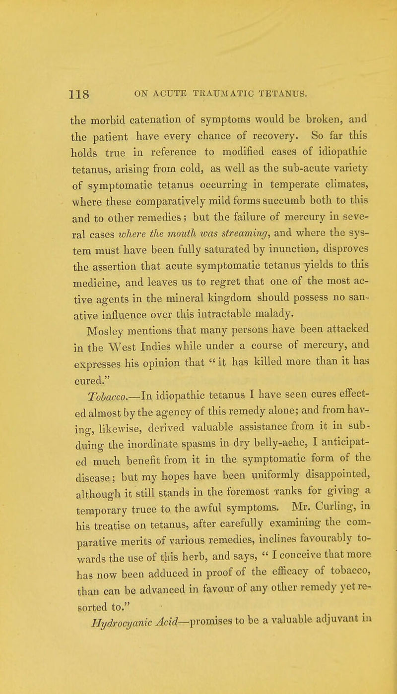 the morbid catenation of symptoms would be broken, and the patient have every chance of recovery. So far this holds true in reference to modified cases of idiopathic tetanus, arising from cold, as well as the sub-acute variety of symptomatic tetanus occurring in temperate climates, where these comparatively mild forms succumb both to this and to other remedies; but the failure of mercury in seve- ral cases where the month was strearning; and where the sys- tem must have been fully saturated by inunction, disproves the assertion that acute symptomatic tetanus yields to this medicine, and leaves us to regret that one of the most ac- tive agents in the mineral kingdom should possess no san- ative influence over this intractable malady. Mosley mentions that many persons have been attacked in the West Indies while under a course of mercury, and expresses- his opinion that it has killed more than it has cured. Tobacco— In idiopathic tetanus I have seen cures effect- ed almost by the agency of this remedy alone; and from hav- ing, likewise, derived valuable assistance from it in sub- duing the inordinate spasms in dry belly-ache, I anticipat- ed much benefit from it in the symptomatic form of the disease; but my hopes have been uniformly disappointed, although it still stands in the foremost ranks for giving a temporary truce to the awful symptoms. Mr. Curling, in his treatise on tetanus, after carefully examining the com- parative merits of various remedies, inclines favourably to- wards the use of this herb, and says, I conceive that more has now been adduced in proof of the efficacy of tobacco, than can be advanced in favour of any other remedy yet re- sorted to. Hydrocyanic Acid— promises to be a valuable adjuvant in