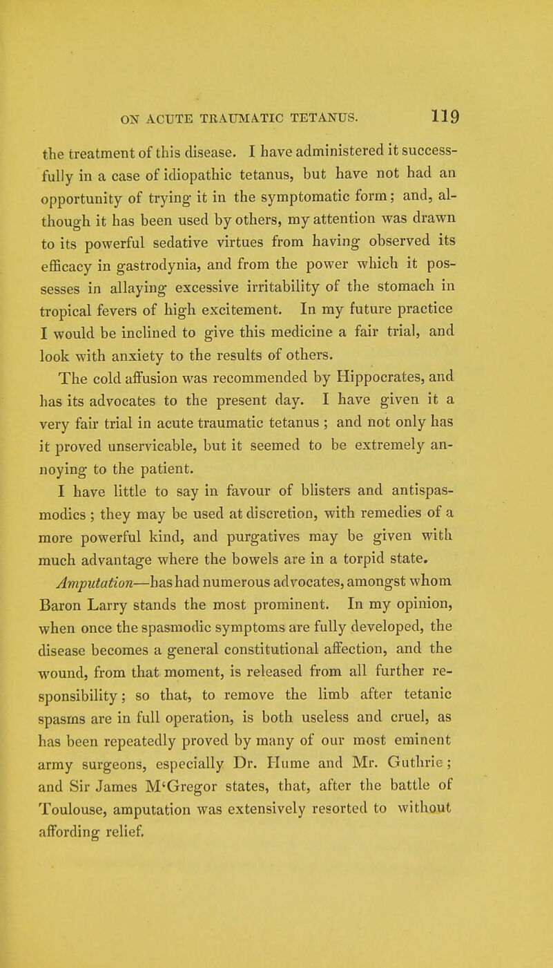 the treatment of this disease. I have administered it success- fully in a case of idiopathic tetanus, but have not had an opportunity of trying it in the symptomatic form; and, al- though it has been used by others, my attention was drawn to its powerful sedative virtues from having observed its efficacy in gastrodynia, and from the power which it pos- sesses in allaying excessive irritability of the stomach in tropical fevers of high excitement. In my future practice I would be inclined to give this medicine a fair trial, and look with anxiety to the results of others. The cold affusion was recommended by Hippocrates, and has its advocates to the present day. I have given it a very fair trial in acute traumatic tetanus ; and not only has it proved unservicable, but it seemed to be extremely an- noying to the patient. I have little to say in favour of blisters and antispas- modics ; they may be used at discretion, with remedies of a more powerful kind, and purgatives may be given with much advantage where the bowels are in a torpid state. Amputation—has had numerous advocates, amongst whom Baron Larry stands the most prominent. In my opinion, when once the spasmodic symptoms are fully developed, the disease becomes a general constitutional affection, and the wound, from that moment, is released from all further re- sponsibility ; so that, to remove the limb after tetanic spasms are in full operation, is both useless and cruel, as has been repeatedly proved by many of our most eminent army surgeons, especially Dr. Hume and Mr. Guthrie ; and Sir James M'Gregor states, that, after the battle of Toulouse, amputation was extensively resorted to without affording relief.