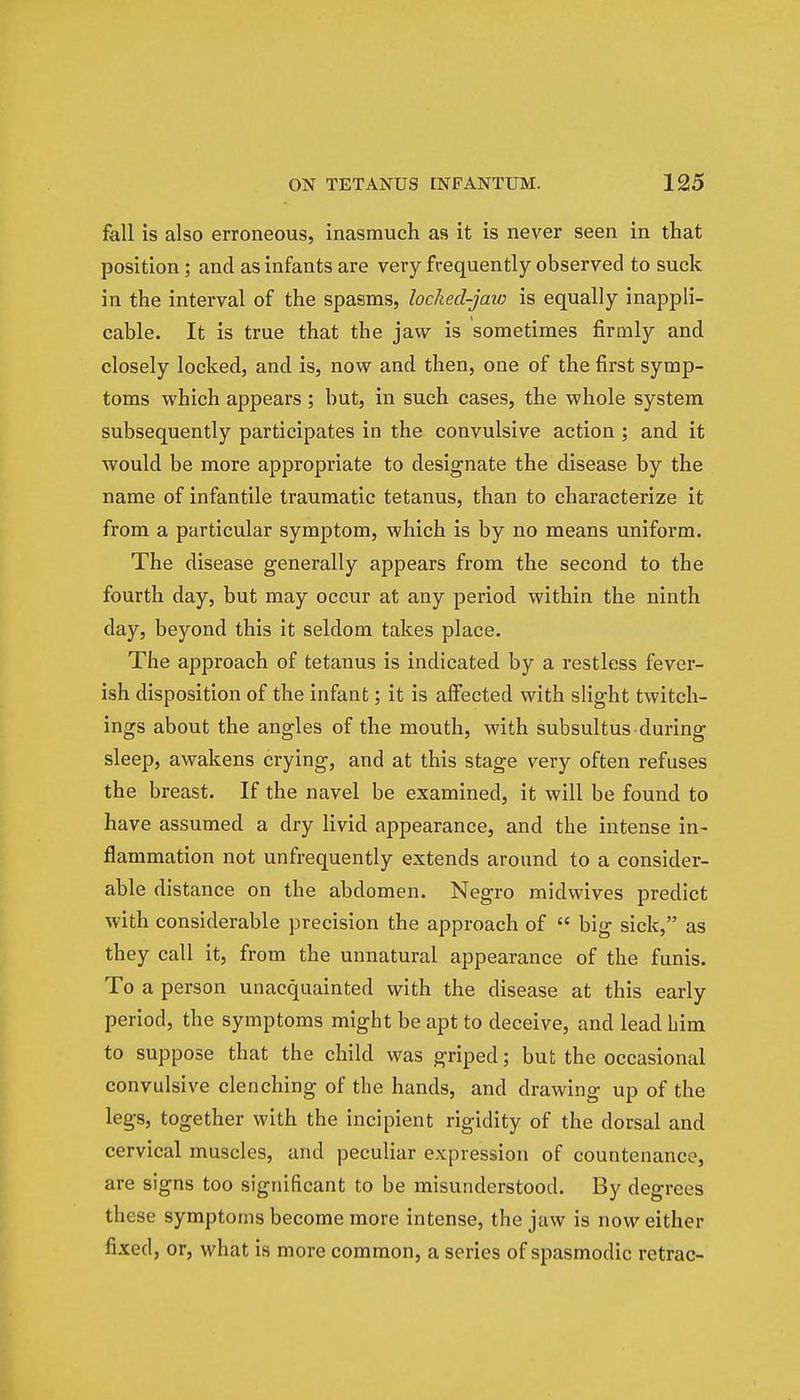 fall is also erroneous, inasmuch as it is never seen in that position; and as infants are very frequently observed to suck in the interval of the spasms, locked-jaw is equally inappli- cable. It is true that the jaw is sometimes firmly and closely locked, and is, now and then, one of the first symp- toms which appears ; but, in such cases, the whole system subsequently participates in the convulsive action ; and it would be more appropriate to designate the disease by the name of infantile traumatic tetanus, than to characterize it from a particular symptom, which is by no means uniform. The disease generally appears from the second to the fourth day, but may occur at any period within the ninth day, beyond this it seldom takes place. The approach of tetanus is indicated by a restless fever- ish disposition of the infant; it is affected with slight twitch- ings about the angles of the mouth, with subsultus during sleep, awakens crying, and at this stage very often refuses the breast. If the navel be examined, it will be found to have assumed a dry livid appearance, and the intense in- flammation not unfrequently extends around to a consider- able distance on the abdomen. Negro midwives predict with considerable precision the approach of  big sick, as they call it, from the unnatural appearance of the funis. To a person unacquainted with the disease at this early period, the symptoms might be apt to deceive, and lead him to suppose that the child was griped; but the occasional convulsive clenching of the hands, and drawing up of the legs, together with the incipient rigidity of the dorsal and cervical muscles, and peculiar expression of countenance, are signs too significant to be misunderstood. By degrees these symptoms become more intense, the jaw is now either fixed, or, what is more common, a series of spasmodic retrac-