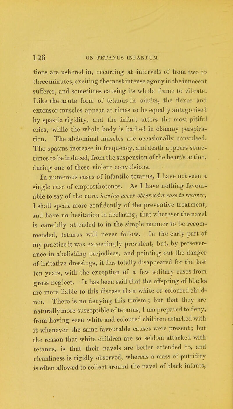 tions are ushered in, occurring at intervals of from two to three minutes, exciting the most intense agony in the innocent sufferer, and sometimes causing its whole frame to vibrate. Like the acute form of tetanus in adults, the flexor and extensor muscles appear at times to be equally antagonised by spastic rigidity, and the infant utters the most pitiful cries, while the whole body is bathed in clammy perspira- tion. The abdominal muscles are occasionally convulsed. The spasms increase in frequency, and death appears some- times to be induced, from the suspension of the heart's action, during one of these violent convulsions. In numerous cases of infantile tetanus, I have not seen a single case of emprosthotonos. As I have nothing favour- able to say of the cure, liaving never observed a case to recover, I shall speak more confidently of the preventive treatment, and have no hesitation in declaring, that wherever the navel is carefully attended to in the simple manner to be recom- mended, tetanus will never follow. In the early part of my practice it was exceedingly prevalent, but, by persever- ance in abolishing prejudices, and pointing out the danger of irritative dressings, it has totally disappeared for the last ten years, with the exception of a few solitary cases from gross neglect. It has been said that the offspring of blacks are more liable to this disease than white or coloured child- ren. There is no denying this truism ; but that they are naturally more susceptible of tetanus, I am prepared to deny, from having seen white and coloured children attacked with it whenever the same favourable causes were present; but the reason that white children are so seldom attacked with tetanus, is that their navels are better attended to, and cleanliness is rigidly observed, whereas a mass of putridity is often allowed to collect around the navel of black infants,