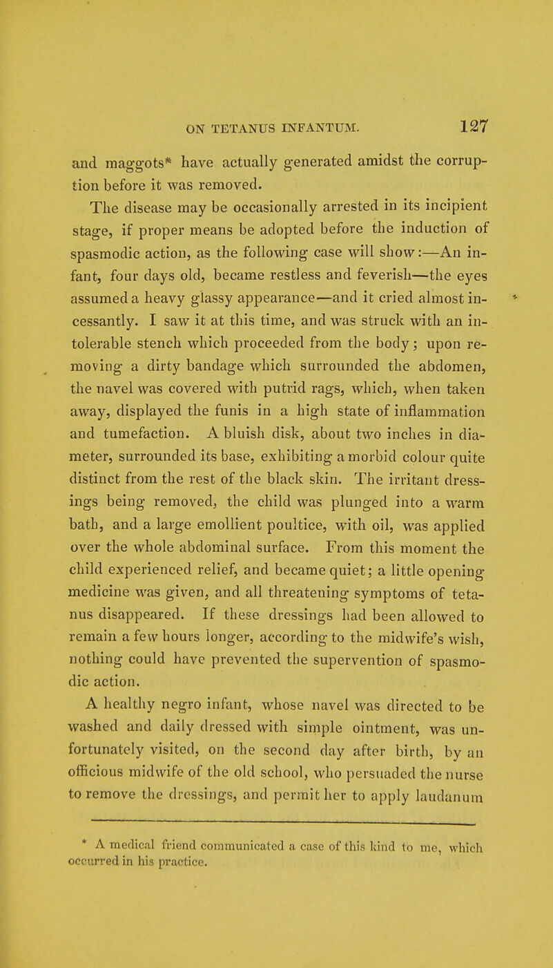 and maggots* have actually generated amidst the corrup- tion before it was removed. The disease may be occasionally arrested in its incipient stage, if proper means be adopted before the induction of spasmodic action, as the following case will show:—An in- fant, four days old, became restless and feverish—the eyes assumed a heavy glassy appearance—and it cried almost in- cessantly. I saw it at this time, and was struck with an in- tolerable stench which proceeded from the body; upon re- moving a dirty bandage which surrounded the abdomen, the navel was covered with putrid rags, which, when taken away, displayed the funis in a high state of inflammation and tumefaction. A bluish disk, about two inches in dia- meter, surrounded its base, exhibiting a morbid colour quite distinct from the rest of the black skin. The irritant dress- ings being removed, the child was plunged into a warm bath, and a large emollient poultice, with oil, was applied over the whole abdominal surface. From this moment the child experienced relief, and became quiet; a little opening medicine was given, and all threatening symptoms of teta- nus disappeared. If these dressings had been allowed to remain a few hours longer, according to the midwife's wish, nothing could have prevented the supervention of spasmo- dic action. A healthy negro infant, whose navel was directed to be washed and daily dressed with simple ointment, was un- fortunately visited, on the second day after birth, by an officious midwife of the old school, who persuaded the nurse to remove the dressings, and permit her to apply laudanum * A medical friend communicated a case of this kind to mo, which occurred in his practice.