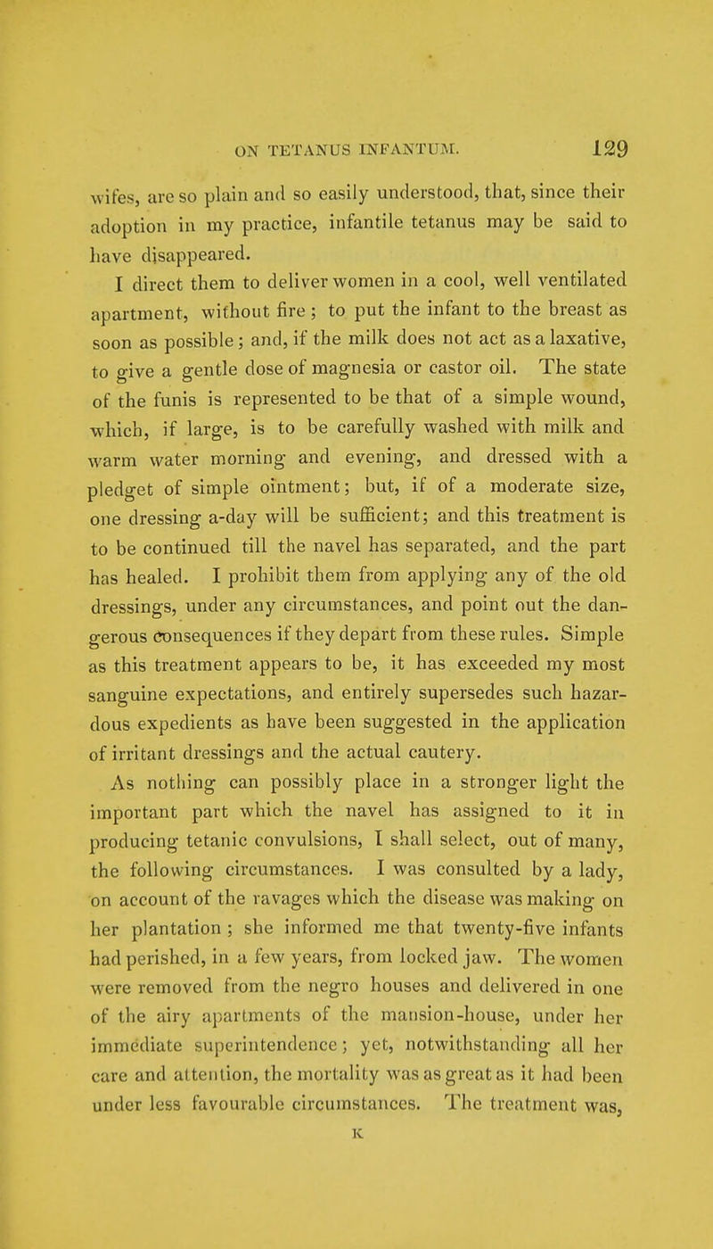 wifes, arc so plain and so easily understood, that, since their adoption in my practice, infantile tetanus may be said to have disappeared. I direct them to deliver women in a cool, well ventilated apartment, without fire; to put the infant to the breast as soon as possible; and, if the milk does not act as a laxative, to give a gentle dose of magnesia or castor oil. The state of the funis is represented to be that of a simple wound, which, if large, is to be carefully washed with milk and warm water morning and evening, and dressed with a pledget of simple ointment; but, if of a moderate size, one dressing a-day will be sufficient; and this treatment is to be continued till the navel has separated, and the part has healed. I prohibit them from applying any of the old dressings, under any circumstances, and point out the dan- gerous Consequences if they depart from these rules. Simple as this treatment appears to be, it has exceeded my most sanguine expectations, and entirely supersedes such hazar- dous expedients as have been suggested in the application of irritant dressings and the actual cautery. As nothing can possibly place in a stronger light the important part which the navel has assigned to it in producing tetanic convulsions, I shall select, out of many, the following circumstances. I was consulted by a lady, on account of the ravages which the disease was making on her plantation ; she informed me that twenty-five infants had perished, in a few years, from locked jaw. The women were removed from the negro houses and delivered in one of the airy apartments of the mansion-house, under her immediate superintendence; yet, notwithstanding all her care and attention, the mortality was as great as it had been under less favourable circumstances. The treatment was, K