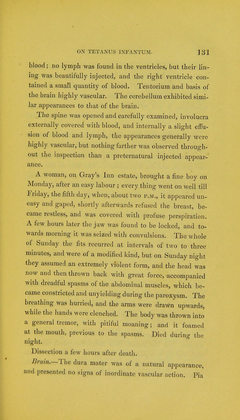 blood; no lymph was found in the ventricles, but their lin- ing was beautifully injected, and the right ventricle con- tained a small quantity of blood. Tentorium and basis of the brain highly vascular. The cerebellum exhibited simi- lar appearances to that of the brain. The spine was opened and carefully examined, involucra externally covered with blood, and internally a slight effu- sion of blood and lymph, the appearances generally were highly vascular, but nothing farther was observed through- out the inspection than a preternatural injected appear- ance. A woman, on Gray's Inn estate, brought a fine boy on Monday, after an easy labour; every thing went on well till Friday, the fifth day, when, about two p.m., it appeared un- easy and gaped, shortly afterwards refused the breast, be- came restless, and was covered with profuse perspiration. A few hours later the jaw was found to be locked, and to- wards morning it was seized with convulsions. The whole of Sunday the fits recurred at intervals of two to three minutes, and were of a modified kind, but on Sunday night they assumed an extremely violent form, and the head was now and then thrown back with great force, accompanied with dreadful spasms of the abdominal muscles, which be- came constricted and unyielding during the paroxysm. The breathing was hurried, and the arms were drawn upwards, while the hands were clenched. The body was thrown into a general tremor, with pitiful moaning; and it foamed at the mouth, previous to the spasms. Died during the night. Dissection a few hours after death. /train.—The dura mater was of a natural appearance, and presented no signs of inordinate vascular action. Ba