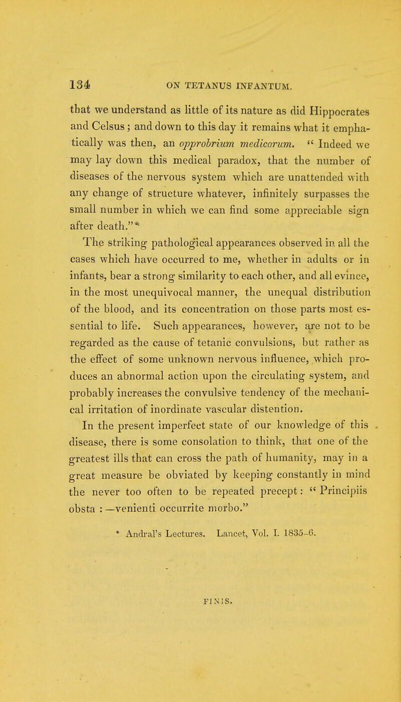 that we understand as little of its nature as did Hippocrates and Celsus; and down to this day it remains what it empha- tically was then, an opprobrium medicorum.  Indeed we may lay down this medical paradox, that the number of diseases of the nervous system which are unattended with any change of structure whatever, infinitely surpasses the small number in which we can find some appreciable sign after death.* The striking pathological appearances observed in all the cases which have occurred to me, whether in adults or in infants, bear a strong similarity to each other, and all evince, in the most unequivocal manner, the unequal distribution of the blood, and its concentration on those parts most es- sential to life. Such appearances, however, are not to be regarded as the cause of tetanic convulsions, but rather as the effect of some unknown nervous influence, which pro- duces an abnormal action upon the circulating system, and probably increases the convulsive tendency of the mechani- cal irritation of inordinate vascular distention. In the present imperfect state of our knowledge of this . disease, there is some consolation to think, that one of the greatest ills that can cross the path of humanity, may in a great measure be obviated by keeping constantly in mind the never too often to be repeated precept:  Principiis obsta : —venienti occurrite morbo. * Andral's Lectures. Lancet, Vol. I. 1835-6. FINIS.