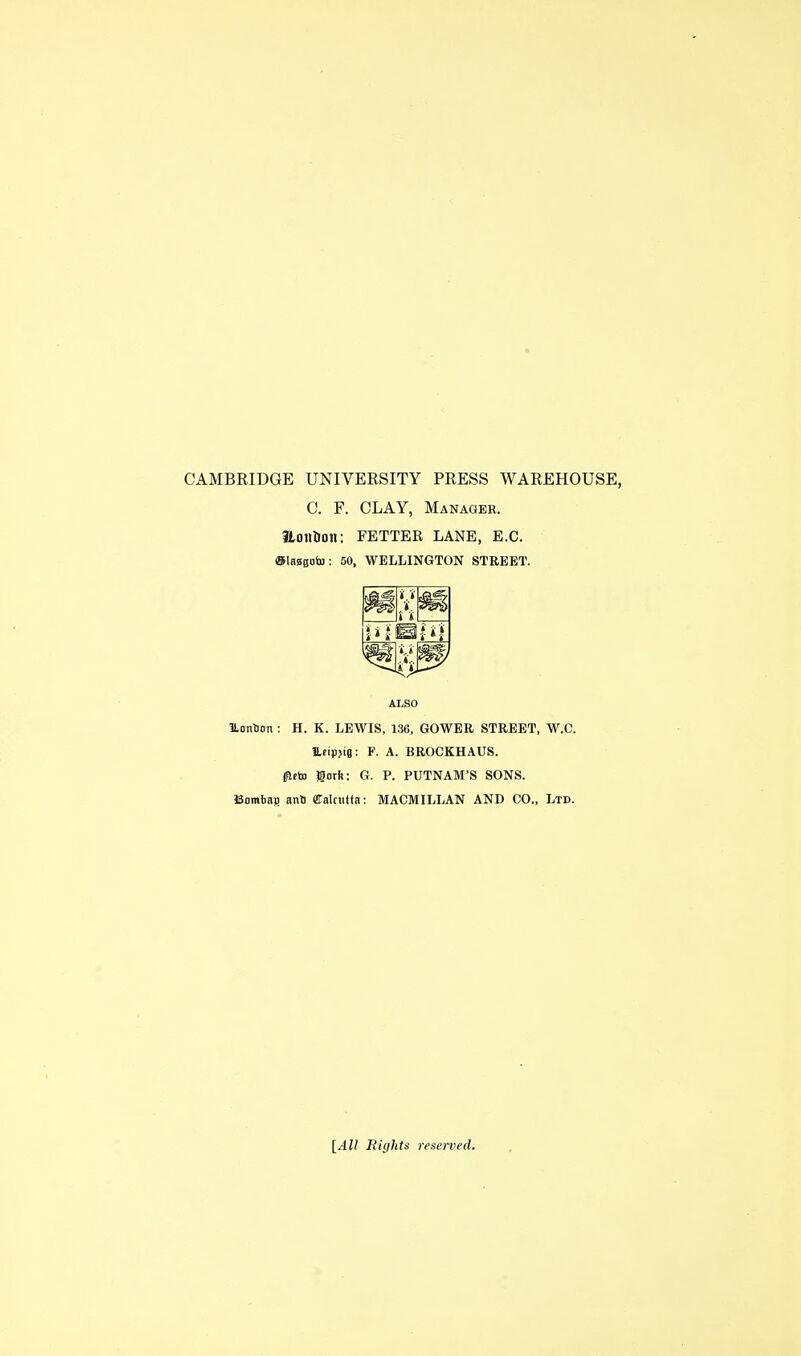 CAMBRIDGE UNIVERSITY PRESS WAREHOUSE, C. F. CLAY, Manager. tLonUon: FETTER LANE, E.G. ©iBBgolB: 50, WELLINGTON STREET. ALSO ILontion : H. K. LEWIS, 136, GOWEE STREET, W.C. Ufipjig: F. A. BROCKHAUS. (fttto gotft; G. P. PUTNAM'S SONS. ISamtag antj Calciitta: MACMILLAN AND CO., Ltd. [All Bights reserved.